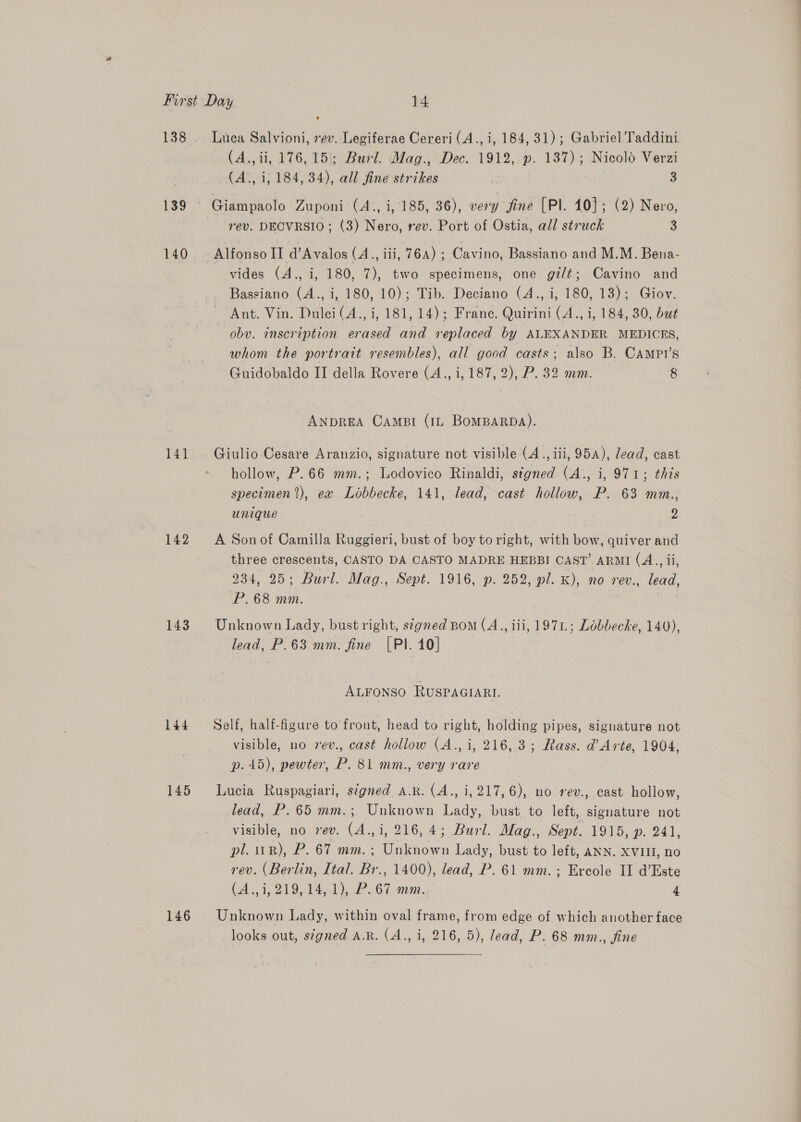 139 142 143 144 145 146 Luca Salvioni, rev. Legiferae Cereri (A., i, 184, 31); Gabriel Taddini (A., ii, 176,15; Burl. Mag., Dec. 1912, p. 137); Nicolo Verzi (A., i; 184, 34), all fine strikes 3 3 rev. DECVRSIO; (3) Nero, rev. Port of Ostia, all struck 3 vides (A., i, 180, 7), two specimens, one gi/t; Cavino and Bassiano. (A., i, 180, 10); Tib. Deciano (4., i, 180, 13); Giov. Ant. Vin. Dulci(A., i, 181, 14); Frane. Quirini (A., i, 184, 30, but obv. inscription erased and replaced by ALEXANDER MEDICES, whom the portratt resembles), all good casts; also B. Campr’s Guidobaldo II della Rovere (A., i, 187, 2), P. 32 mm. 8 ANDREA CAmMBI (1L BOMBARDA). Giulio Cesare Aranzio, signature not visible (4., iii, 954), lead, cast hollow, P.66 mm.; Lodovico Rinaldi, signed (A., i, 971; this specimen), ex Lobbecke, 141, lead, cast hollow, P. 63 mm., Unique 2 A Son of Camilla Ruggieri, bust of boy to right, with bow, quiver and three crescents, CASTO DA CASTO MADRE HEBBI CAST’ ARMI (A., ii, 934, 25; Burl. Mag., Sept. 1916, p. 252, pl. K), no rev., lead, P.68 mm. Unknown Lady, bust right, s¢gned Bom (A., iii, 197L; Lobbecke, 140), lead, P.63 mm. fine [PI. 10] ALFONSO RUSPAGIARI. Self, half-figure to front, head to right, holding pipes, signature not visible, no vev., cast hollow (A., i, 216,3; Rass. d’ Arte, 1904, p. 415), pewter, P. 81 mm., very rare Lucia Ruspagiari, signed A.R. (A., i, 217,6), no rev., cast hollow, lead, P.65 mm.; Unknown Lady, bust to left, signature not visible, no rev. (A.,i, 216, 4; Burl. Mag., Sept. 1915, 9. 244, pl. 1R), P. 67 mm. ; Unknown Lady, bust to left, ANN. XVIII, no rev. (Berlin, Ital. Br., 1400), lead, P. 61 mm.; Ercole II d’Este (43,219, $41), 67 anni... 4 Unknown Lady, within oval frame, from edge of which another face