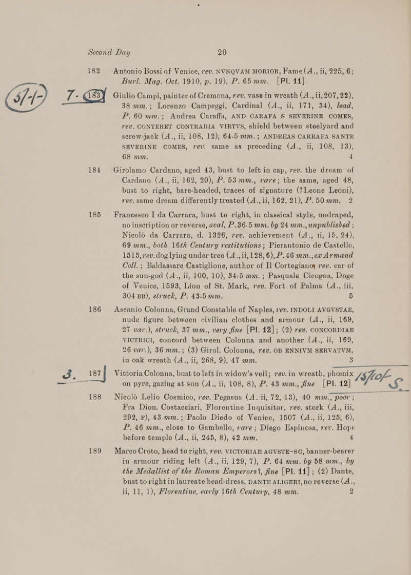 i/1- 186 188 189 Antonio Bossi of Venice, ev. NVNQVAM MORIOR, Fame(A., ii, 225, 6; Burl. Mag. Oct. 1910, p. 19), P. 65mm. [Pl. 44] Giulio Campi, painter of Cremona, rev. vase in wreath (A., ii, 207,22), 38 mm.; Lorenzo Campeggi, Cardinal (A., ii, 171, 34), lead, P.60 mm.; Andrea Caraffa, AND CARAFA S SEVERINE COMES, rev. CONTERET CONTRARIA VIRTVS, shield between steelyard and screw-jack (A., ii, 108, 12), 64-5 mm.; ANDREAS CARRAFA SANTE SEVERINE COMES, 7ev. same as preceding (A., ii, 108, 13), 68 mm. 4 Girolamo Cardano, aged 43, bust to left in cap, rev. the dream of Cardano (A., ii, 162, 20), P. 53 mm., rare; the same, aged 48, bust to right, bare-headed, traces of signature (?Leone Leoni), rev. same dream differently treated (A., ii, 162,21), P.50mm. 2 Francesco I da Carrara, bust to right, in classical style, undraped, no inscription or reverse, oval, P.36.5 mm. by 24 mm., unpublished ; Nicold da Carrara, d. 1326, 7ev. achievement (A., 1i, 15, 24), 69 mm., both 16th Century restitutions ; Pierantonio de Castello, 1515,7ev. dog lying under tree (A.., ii, 128,6),P.46 mm.,ex Armand Coll. ; Baldassare Castiglione, author of I] Cortegianoy ev. car of the sun-god (A., ii, 100, 10), 34.5 mm.; Pasquale Cicogna, Doge of Venice, 1593, Lion of St. Mark, rev. Fort of Palma (A., iii 304 BB), struck, P. 43.5 mm. 5 Ascanio Colonna, Grand Constable of Naples, ev. INDOLI AVGVSTAE, nude figure between civilian clothes and armour (A., ii, 169, 27 var.), struck, 37 mm., very fine [Pl. 12]; (2) rev. CONCORDIAE VICTRICI, concord between Colonna and another (A., ii, 169, 26 var.), 36 mm.; (3) Girol. Colonna, rev. OB ENNIVM SERVATVM, in oak wreath ls ii, 268, 9), 47 mm. ae  on pyre, gazing at sun (A., ii, 108, 8), P. 43 mm., fine [PI. 12] Nicold Lelio Cosmico, sev. Pegasus (A. ii, 72, 13), 40 mm., poor ; Fra Dion. Costacciari, Florentine Inquisitor, rev. stork (A., iii, 292, F), 43.mm.; Paolo Diedo of Venice, 1507 (A., ii, 125, 6), P. 46 mm., close to Gambello, rare; Diego Espinosa, rev. Hope before temple (A., ii, 245, 8), 42 mm. 4 Vittoria Colonna, bust to left in widow’s veil; 7ev.in wreath, phoenix 4g es S- es Marco Croto, head to right, rev. VICTORIAE AGVSTE-SC, banner-bearer in armour riding left (A., ii, 129, 7), P. 64 mm. by 58 mm., by the Medallist of the Roman Emperors?, fine [Pl. 14] ; (2) Dante, bust to right in laureate head-dress, DANTE ALIGERI, no reverse (A.,