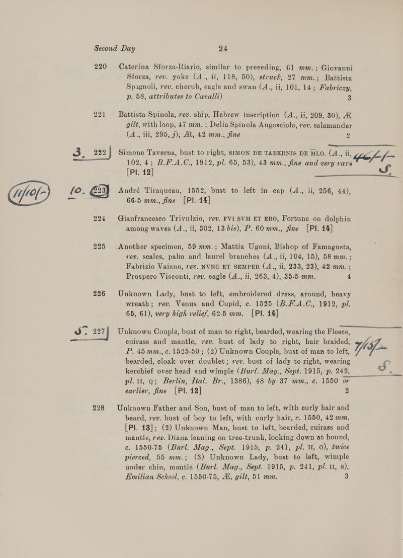 220 Caterina Sforza-Riario, similar to preceding, 61 mm.; Giovanni Sforza, rev. yoke (A., ii, 118, 50), struck, 27 mm.; Battista Spagnoli, ev. cherub, eagle and swan (A., ii, 101, 14; Fabriczy, p. 58, attributes to Cavalli) 3 221 Battista Spinola, 7ev. ship, Hebrew inscription (A., ii, 209, 30), AZ gilt, with loop, 47 mm. ; Delia Spinola Angosciola, 7¢v. salamander (A., iii, 295, 7), AR, 42 mm., fine 9  102,4; B.F.A.C., 1912, pl. 65, 53), 43 mm., fine and very rare 3-222 | Simone Taverna, bust to right, SIMON DE TABERNIS DE MLO. (A. a4, oY [PI. 12] S  224 Gianfrancesco Trivulzio, ev. FVI SVM ET ERO, Fortune on dolphin among waves (A., ii, 302, 13 7s), P. 60 mm., fine [Pl. 14] 225 Another specimen, 59 mm.; Mattia Ugoni, Bishop of Famagusta, rev. scales, palm and laurel branches (4., ii, 104, 15), 58 mm. ; Fabrizio Vaiano, rev. NVNC ET SEMPER (4A., ii, 233, 23), 42 mm. ; Prospero Visconti, rev. eagle (A., ii, 263, 4), 35.5 mm. 4 226 Unknown Lady, bust to left, embroidered dress, around, heavy wreath; rev. Venus and Cupid, c. 1525 (B.F.A.C., 1912, pil. 65, 61), very high relief, 62.5 mm. [PI. 14] Ss. 227 | Unknown Couple, bust of man to right, bearded, wearing the Fleece, ~ isa culrass and mantle, sev. bust of lady to right, hair braided, Ys. P. 45 mm., c. 1525-50 ; (2) Unknown Couple, bust of man to left, Yl shies bearded, cloak over doublet; rev. bust of lady to right, wearing S kerchief over head and wimple (Burl. Mag., Sept. 1915, p.242, oo pl. 1, 9; Berlin, Ital. Br., 1886), 48 by 37 mm., c. 1550 or earlier, fine [Pl. 12] 7) 228 Unknown Father and Son, bust of man to left, with curly hair and beard, 7ev. bust of boy to left, with curly hair, c. 1550, 42 mm. [Pl. 148]; (2) Unknown Man, bust to left, bearded, cuirass and mantle, rev. Diana leaning on tree-trunk, looking down at hound, c. 1550-75 (Burl. Mag., Sept. 1915, p. 241, pl. u, 0), twice pierced, 55 mm.; (3) Unknown Lady, bust to left, wimple under chin, mantle (Burl. Mag., Sept. 1915, p. 241, pl. u, s), Emilian School, c. 1550-75, Ai, gilt, 51 mm. 3
