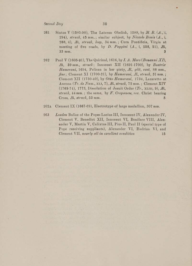 961. Sixtus V (1585-90), The Lateran Obelisk, 1588, by 17. B. (A., i, 294), struck, 45 mm.; similar subject, by Niccolo Bonis C4 a 288, 4), AM, struck, loop, 34mm.; Cura Pontificia, Virgin at meeting of five roads, by D. Poggint (A., i, 258, 21), A, 33 mm. 3 262 Paul V (1605-21), The Quirinal, 1616, by L.A. Moro (Bonanni X1), RR, 39mm., struck; Innocent XII (1691-1700), by Beatriz Hamerani, 1694, Pelican in her piety, A, gilt, cast, 88 mm., fine; Clement XI (1700-21), by Hamerani, AL, struck, 31 mm. ; Clement XII (1730-40), by Otto Hamerani, 1734, Lazaretto at Ancona (7. de Num., xi, 7), MR, struck, 72 mm.; Clement XIV (1769-74), 1773, Dissolution of Jesuit Order (7%., xLiu, 9), A, struck, 44mm.; the same, by £. Cropanese, rev. Christ bearing Cross, AR, struck, 53 mm. 5 262A Clement 1X (1667-69), Electrotype of large medallion, 307 mm. 263 Leaden Bullae of the Popes Lucius III, Innocent IV, Alexander IV, Clement V, Benedict XII, Innocent VI, Boniface VIII, Alex- ander V, Martin V, Calixtus III, Pius II, Paul II (special type of Pope receiving suppliants), Alexander WI, Hadrian VI, and Clement VII, nearly all in excellent condition 15