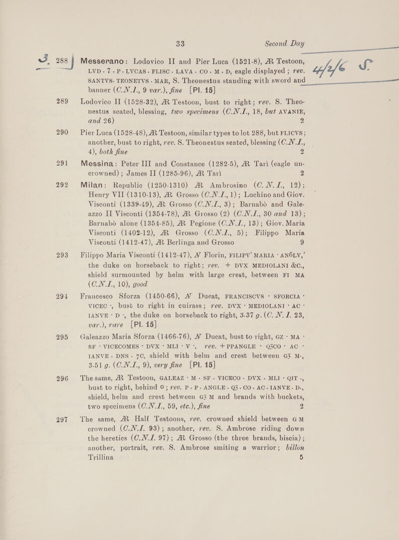 rad  arr Cad LVD.7.P.LVCAS. FLISC. LAVA. CO. M.D, eagle displayed ; rev. SANTVS. TEONETVS. MAR, S. Theonestus standing with sword and ; banner (C.N.1., 9 var.), fine [PI. 15] 289 Lodovico II (1528-32), AR Testoon, bust to right; rev. S. Theo- nestus seated, blessing, two specimens (O.N.1I., 18, but AVANIE, and 26) 9 290 Pier Luca (1528-48), MR Testoon, similar types to lot 288, but FLICVS; another, bust to right, rev. S. Theonestus seated, blessing (C.N.L,  4), both fine 2 291 Messina: Peter III and Constance (1282-5), A Tari (eagle un- crowned) ; James II (1285-96), M Tari 2 292 Milan: Republic (1250-1310) A Ambrosino (C.N.L, 12); Henry VII (1310-13), MR Grosso (C.N.L., 1); Luchino and Giov. Visconti (1339-49), AR Grosso (C_.N.L, 3); Barnabo and Gale- azzo II Visconti (1354-78), A Grosso (2) (CNL, 30 and 18); Barnabo alone (1354-85), AR Pegione (C_.V.L., 13); Giov. Maria Visconti (1402-12), A Grosso (C_N.1., 5); Filippo Maria Visconti (1412-47), AX Berlinga and Grosso 9 293 Filippo Maria Visconti (1412-47), A’ Florin, FILIPV’ MARIA ° ANOLY,’ the duke on horseback to right; sev. + DVX MEDIOLANI &amp;C¢., shield surmounted by helm with large crest, between FI MA (O.N.I., 10), good 294 Francesco Sforza (1450-66), A’ Ducat, FRANCISCVS + SFORCIA ° VICEC :, bust to right in cuirass; ev. DVX * MEDIOLANI ° AC ° IANVE &gt; D°, the duke on horseback to right, 3.37 g.(C. NV. JZ. 28, var.), rave [PI. 15] 295 Galeazzo Maria Sforza (1466-76), A’ Ducat, bust to right, GZ + MA - SF - VICECOMES * DVX 'MLI*V-, 7€¥. +PPANGLE * Q300° AC : IANVE- DNS. 70, shield with helm and crest between G3 M., 3.519. (O.N.L, 9), very fine [Pl. 15] 2996 Thesame, M Testoon, GALEAZ:M.- SF. VICECO- DVX.- MLI° QIT., bust to right, behind ©; rev. P. P. ANGLE. Q3-CO- AC- IANVE.- D., shield, helm and crest between G3 M and brands with buckets, two specimens (C.N.J., 59, etc.), fine 2 297 ‘The same, AX Half Testoons, »ev. crowned shield between GM crowned (C.N.J. 93); another, ev. S. Ambrose riding down the heretics (C.N.J. 97); AR Grosso (the three brands, biscia) ; another, portrait, ev. S. Ambrose smiting a warrior; billon Trillina 5