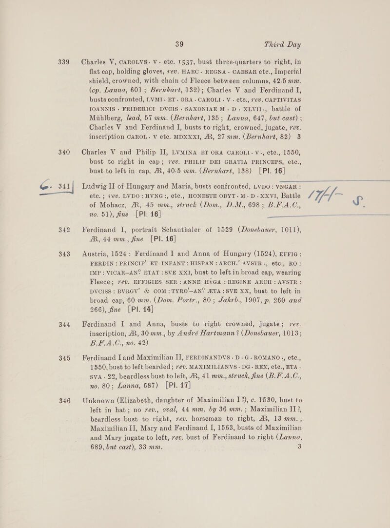339 340 343 344 349 346 39 Third Day Charles V, CAROLVS. V.- etc. 1537, bust three-quarters to right, in flat cap, holding gloves, 7ev. HAEC. REGNA.- CAESAR etc., Imperial shield, crowned, with chain of Fleece between columns, 42.5 mm. (cp. Lanna, 601; Bernhart, 132); Charles V and Ferdinand I, busts confronted, LVMI. ET. ORA.CAROLI.- V.- ete., 7ev. CAPTIVITAS IOANNIS - FRIDERICI DVCIS . SAXONIAE M.D. XLVII-, battle of Miihlberg, lead, 57 mm. (Bernhart, 135; Lanna, 647, but cast) ; Charles V and Ferdinand I, busts to right, crowned, jugate, rev. inscription CAROL. V ete. MDXXxI, AM, 27 mm. (Bernhart, 82) 3 Charles V and Philip II, LVMINA ET ORA CAROLI.V., etc., 1550, bust to right in cap; 7ev. PHILIP DEI GRATIA PRINCEPS, etc., bust to left in cap, AR, 40.5 mm. (Bernhart, 138) [Pl. 16] Ludwig II of Hungary and Maria, busts confronted, LVDO: VNGAR: etc. ; rev. LVDO: HVNG:, etc., HONESTE OBYT-M-D.XxXVI, Battle of Mohacz, AM, 45 mm., struck (Dom., D.M., 698; B.F.A.C., no. 51), fine [PI. 16] Ferdinand I, portrait Schauthaler of 1529 (Donebauer, 1011), AR, 44 mm., fine [Pl. 16] Austria, 1524: Ferdinand I and Anna of Hungary (1524), EFFIG: FERDIN : PRINCIP’ ET INFANT: HISPAN : ARCH.’ AVSTR., etc., RO: IMP : VICAR—AN° ETAT : SVE XXI, bust to left in broad cap, wearing Fleece; rev. EFFIGIES SER: ANNE HvGA : REGINE ARCH: AVSTR: DVCISS: BVRGV’ &amp; COM:TYRO—AN° ATA :SVE XX, bust to left in broad cap, 60 mm. (Dom. Portr., 80; Jahrb., 1907, p. 260 and 266), fine [PI. 14] Ferdinand I and Anna, busts to right crowned, jugate; sev. inscription, At, 30 mm., by André Hartmann ? (Donebauer, 1013; B.F.A.C., no. 42) Ferdinand Iand Maximilian IJ, FERDINANDVS-D.G-ROMANO., etc., 1550, bust to left bearded ; 7ev. MAXIMILIANVS - DG. REX, etc., ETA - SVA - 22, beardless bust to left, AX, 41 mm., struck, fine (B.F.A.C., no. 80; Lanna, 687) [PI. 17] Unknown (Elizabeth, daughter of Maximilian I%), c. 1530, bust to left in hat; no vev., oval, 44 mm. by 36 mm. ; Maximilian IT?, beardless bust to right, ev. horseman to right, A, 13 mm. ; Maximilian II, Mary and Ferdinand I, 1563, busts of Maximilian and Mary jugate to left, rev. bust of Ferdinand to right (Lanna,