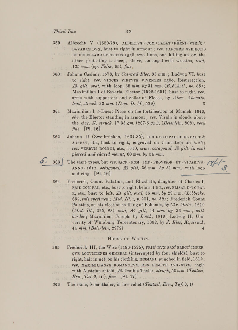 359 360 361 362 J: 363 { 364 365 Albrecht V (1550-79), ALBERTVS - COM: PALAT : RHENI- VTRI’Q : BAVARIE DVX, bust to right in armour ; ev. PARCERE SVBIECTIS ET DEBELLARE SVPERBOS 1558, two lions, one killing an ox, the other protecting a sheep, above, an angel with wreaths, lead, 125 mm. (cp. Felix, 65), fine. Johann Casimir, 1578, by Coenrad Bloc, 33 mm. ; Ludwig VI, bust to right, 7@v. VINCES VIRTVTE VIVENTES 1580, Resurrection, AR gilt, oval, with loop, 35 mm. by 31 mm. (B.F.A.C., no. 85) ; Maximilian I of Bavaria, Elector (1598-1651), bust to right, rev. arms with supporters and collar of Fleece, by AJless. Abondio, lead, struck, 33 mm. (Dom. D. M., 529) 3 Maximilian I, 5-Ducat Piece on the fortification of Munich, 1640, obv. the Elector standing in armour; sev. Virgin in clouds above the city, A’, struck, 17.33 gm. (267.5 gn.), (Bederlein, 808), very fine [PI 16] Johann II (Zweibriicken, 1604-35), I0H DGCOPALRH EL PALT &amp; ADBAV, ete., bust to right, engraved on truncation ET.S.26; rev. VERBVM DOMINI, etc., 1610, arms, octagonal, Ai gilt, in oval pierced and chased mount, 60 mm. by 54 mm.  ANNO.1612, octagonal, AM gilt, 36 mm. by 31 mm., with loop and ring [PIl. 16] 3 2 ie Frederick, Count Palatine, and Elizabeth, daughter of Charles I, - FRID COM PAL, etc., bust to right, below, I D B, ev. ELISAB D GC PAL R, etc., bust to left, MR gilt, oval, 36 mm. by 29 mm. (Lobbecke, 652, this specimen; Med. J1l.1, p.201, no. 32); Frederick, Count Palatine, on his election as King of Bohemia, by Chr. Maler, 1619 (Med. Iil., 225, 83), oval, AM gilt, 44 mm. by 36 mm., with border; Maximilian Joseph, by Ldésch, 1819; Ludwig II, Uni- versity of Wiirzburg Tercentenary, 1882, by J. Ries, AR, struck, 44 mm. (Beierlein, 2972) 4 The same types, but 7ev.SACR - ROM. IMP. PROVISOR.- ET - VICARIVS. (1 - HousE OF WRTTIN. Frederick III, the Wise (1486-1525), FRID’ DVX SAX’ ELECT’ IMPER’ QVE LOCVMTENES GENERAL (interrupted by four shields), bust to right, hair in net, on his clothing, IHSMARI, punched in field, 1512; rev. MAXIMILIANVS ROMANORVM REX SEMPER AVGVSTVS, eagle with Austrian shield, A Double Thaler, s¢rwck, 50 mm. ( Tentzel, Ern,,. Caf, 2, 1)e fine PLAT, 5. o