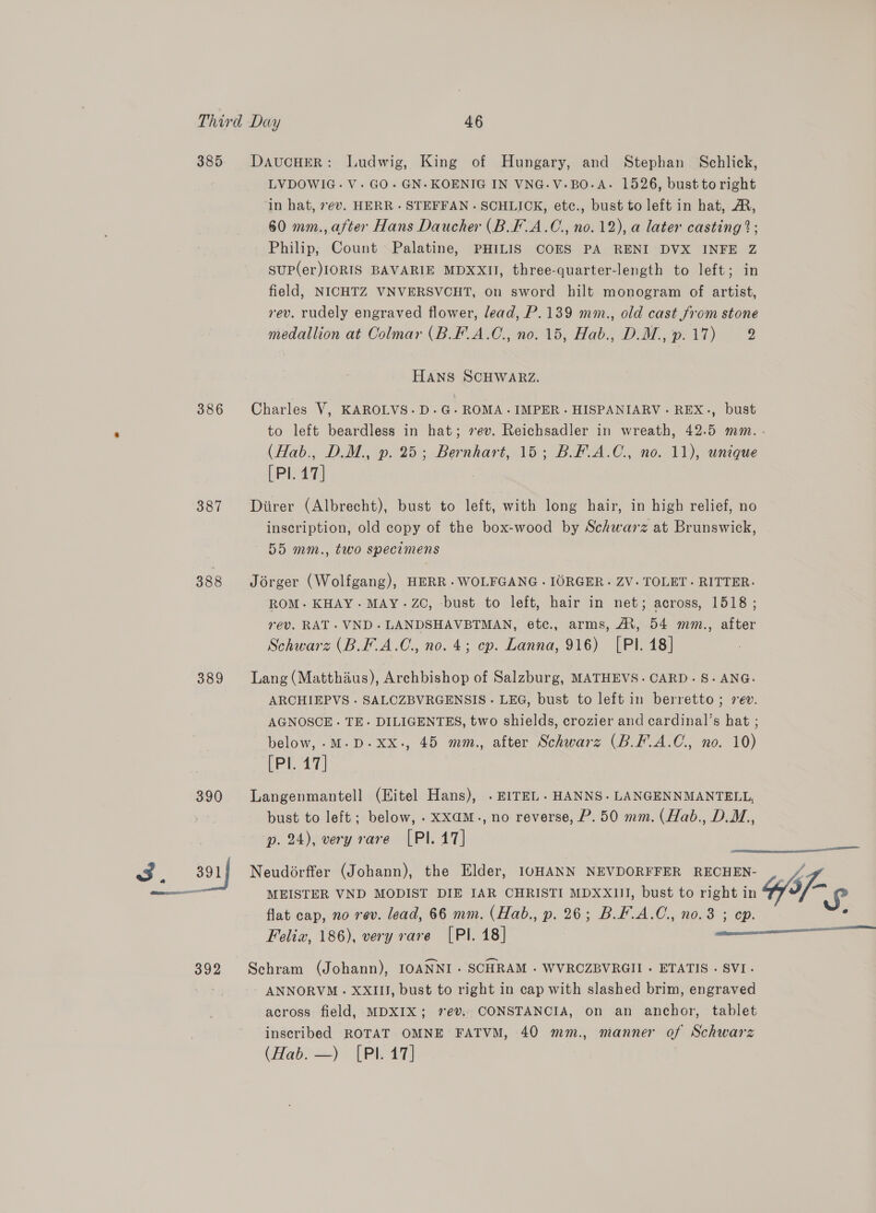 385 DaucHER: Ludwig, King of Hungary, and Stephan Schlick, LVDOWIG.V. GO. GN-KOENIG IN VNG.V-BO-A- 1526, bust to right in hat, 7e¢v. HERR - STEFFAN - SCHLICK, etc., bust to left in hat, A, 60 mm., after Hans Daucher (B.F.A.C., no. 12), a later casting ?; Philip, Count Palatine, PHILIS COES PA RENI DVX INFE Z SuP(er)IORIS BAVARIE MDXXII, three-quarter-length to left; in field, NICHTZ VNVERSVCHT, on sword hilt monogram of artist, rev. rudely engraved flower, lead, P.139 mm., old cast from stone medallion at Colmar (B.F.A.C., no. 15, Hab., D.M.,.17) 2 Hans SCHWARZ. 386 Charles V, KAROLVS.D.G-ROMA.IMPER- HISPANIARV. REX., bust to left beardless in hat; 7ev. Reichsadler in wreath, 42.5 mm. (Hab., D.M., p. 25; Bernhart, 15; BF.A.C., no. 11), unique [Pl. 417] 387 Diirer (Albrecht), bust to left, with long hair, in high relief, no inscription, old copy of the box-wood by Schwarz at Brunswick, 55 mm., two specimens 388 Jorger (Wolfgang), HERR .WOLFGANG .IORGER. ZV. TOLET. RITTER: ROM. KHAY. MAY. ZC, -bust to left, hair in net; across, 1518 ; rev. RAT. VND. LANDSHAVBTMAN, etc., arms, At, 54 mm., after Schwarz (B.F.A.C., no. 4; ep. Lanna, 916) [PI. 18] 389 Lang(Matthaus), Archbishop of Salzburg, MATHEVS. CARD. S.ANG. ARCHIEPVS - SALCZBVRGENSIS - LEG, bust to left in berretto; rev. AGNOSCE - TE. DILIGENTES, two shields, crozier and cardinal’s hat ; below, -M.D.xx., 45 mm., after Schwarz (B.F-.A.C., no. 10) [Pl. 17] 390 Langenmantell (Hitel Hans), . EITEL . HANNS. LANGENNMANTELL, bust to left; below, .xxaM., no reverse, P. 50 mm. (Hab., DM, p. 24), very rare [PI. 47]  — MEISTER VND MODIST DIE JAR CHRISTI MDXXIII, bust to right in flat cap, no rev. lead, 66 mm. (Hab., p. 26; B.F.A.C., no.3 ; ep. Feliz, 186), very rare [Pl. 18] 3. 391 Neudorffer (Johann), the Elder, I0HANN NEVDORFFER RECHEN- ff 392 Schram (Johann), IOANNI- SCHRAM - WVROZBVRGII - ETATIS - SVI- ANNORVM - XXIII, bust to right in cap with slashed brim, engraved across field, MDXIX; 7ev.. CONSTANCIA, on an anchor, tablet inscribed ROTAT OMNE FATVM, 40 mm., manner of Schwarz (Hab: =). [Pi 47] 