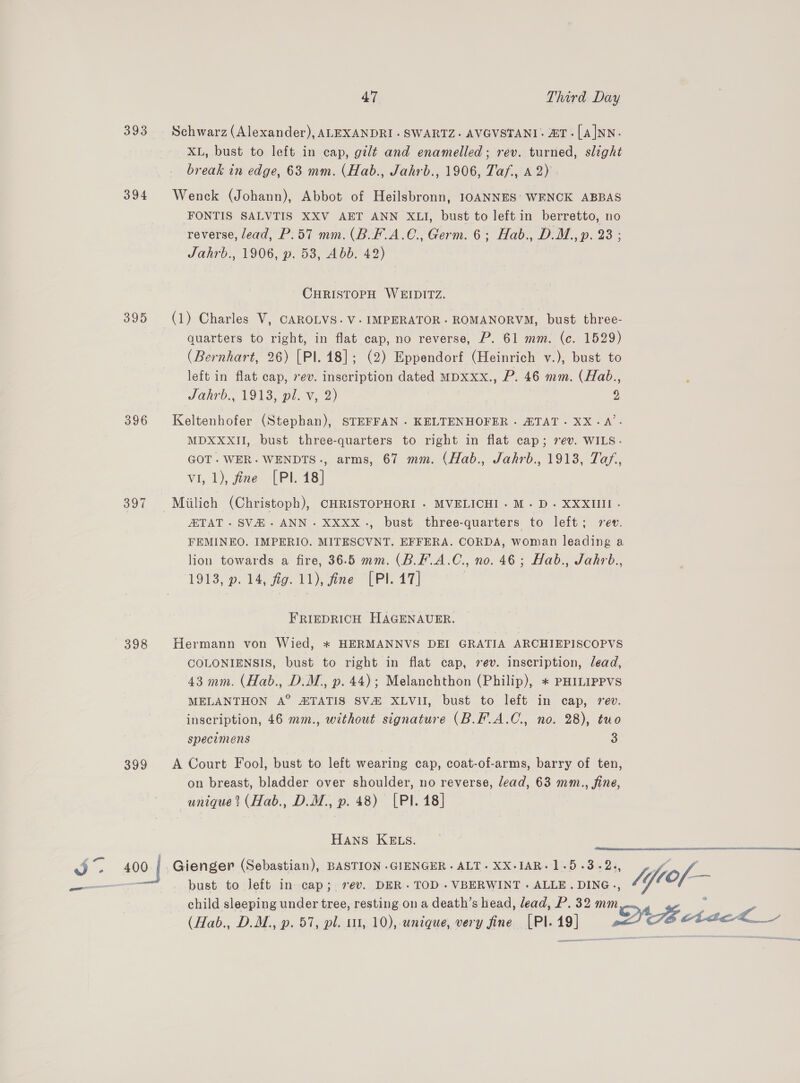 1 oe. a) 394 395 396 397 398 399 400 Schwarz (Alexander), ALEXANDRI . SWARTZ. AVGVSTANI. ZT -[A|NN. XL, bust to left in cap, gilt and enamelled; rev. turned, slight break in edge, 63 mm. (Hab., Jahrb., 1906, Taf., A 2) Wenck (Johann), Abbot of Heilsbronn, IOANNES’ WENCK ABBAS FONTIS SALVTIS XXV AET ANN XLI, bust to left in berretto, no reverse, lead, P.57 mm. (B.F.A.C€., Germ. 6; Hab., D.M., p. 23 ; Jahrb., 1906, p. 53, Abb. 42) CHRISTOPH WEIDITZ. quarters to right, in flat cap, no reverse, P. 61 mm. (c. 1529) (Bernhart, 26) [Pl. 48]; (2) Eppendorf (Heinrich v.), bust to left in flat cap, rev. inscription dated MDxxx., P. 46 mm. (Hab., Jahrb., 1913, pl. v, 2) y: Keltenhofer (Stephan), STEFFAN . KELTENHOFER . ZTAT. XX.A’. MDXXXII, bust three-quarters to right in flat cap; 7ev. WILS.- GOT. WER. WENDTS., arms, 67 mm. (Hab., Jahrb., 1913, Taf, vi, 1), fine [PI. 18] Miilich (Christoph), CHRISTOPHORI - MVELICHI. M.D. XXXIIII - TAT. SVH.ANN. XXXX., bust three-quarters to left; rev. FEMINEO. IMPERIO. MITESCVNT. EFFERA. CORDA, woman leading a lion towards a fire, 36.5 mm. (B.F.A.C., no. 46; Hab., Jahrb., 1913, p. 14, fig. 11), fine [PI. 17] FRIEDRICH HAGENAUER. Hermann von Wied, * HERMANNVS DEI GRATIA ARCHIEPISCOPVS COLONIENSIS, bust to right in flat cap, sev. inscription, lead, 43 mm. (Hab., D.M., p. 44); Melanchthon (Philip), + PHILIPPVS MELANTHON A° ZTATIS SV&amp;H XLVII, bust to left in cap, rev. inscription, 46 mm., without signature (B.F.A.C., no. 28), tuo specimens 3 A Court Fool, bust to left wearing cap, coat-of-arms, barry of ten, on breast, bladder over shoulder, no reverse, lead, 63 mm., fine, unique? (Hab., D.M., p. 48) [PI. 18] peer LS RMR HANS KELS. Gienger (Sebastian), BASTION .GIENGER. ALT. XX-IAR.1.5.3.2., y of. bust to Jeft in cap; 7ev. DER. TOD .VBERWINT. ALLE. DING., Vi } child sleeping under tree, resting on a death’s head, lead, P. 32 mm | z (Hab., D.M., p. 57, pl. ut, 10), unique, very fine [PI. 19] Ns AacL_ 