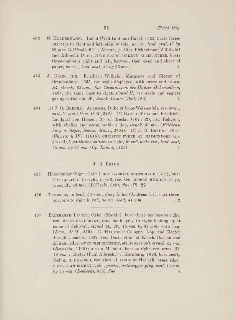 452 G. HoLtpERMANN. Imhof (Willibald and Hans), 1623, busts three- | quarters to right and left, side by side, no rev. lead, oval, 47 by 56 mm. (Lobbecke, 621; Erman, p. 80); Pirkheimer (Willibald) and Albrecht Diirer, H WILIBALDI BIRKEYM ALBER DVRER, busts three-quarters right and left, between them easel and sheet of paper, no rev., lead, oval, 46 by 56 mm. 2 453 J. Houn, sun. Friedrich Wilhelm, Margrave and Elector of Brandenburg, 1663, sev. eagle displayed, with sword and crown, AR, str uck, 62mm., fine (Schaumzen. des Hauses Hohenzollern, 146); the same, ae to right, signed H, vev. eagle and eaglets gazing at the sun, A, struck, 44mm. (zbid, 160) 2 454 (1) J.G. Breuer: Augustus, Duke of Saxe-Weissenfels, ev. swan, cast, 51 mm.( Dom. D.M., 342). (2) Barto. MULLER: Friedrich, Landgraf von Hessen, Bp. of Breslau (1671-82), sev. Religion, with chalice and cross, beside a lion, struck, 39 mm. (Friedens- burg u. Seger, Schles. Miinz., 2704). (3) J. B. Braun: Fiirer (Christoph IV), (1645), CHRISTOF FVRER AB HAIMENDORF (en- graved), bust three-quarters to right, in ruff, lacks rev., lead, oval, 45 mm. by 837 mm. (Cp. Lanna, 1125) . 3 J. B. BRAUN. 455 © Holzschuher (Sigm. Gabr.) SIGM GABRIEL HOLZSCHVHER &amp; 67, bust three-quarters to right, in ruff, rev. SPE GLORLA HVMILIS—16 42, arms, At, 49 mm. (Lidbbecke, 625), fine [Pl. 22] 456 The same, in lead, 50 mm., fine; Imhof (Andreas III), bust three- quarters to right in ruff, no rev., lead, 44 mm. ra Q 457 . BALTHASAR LAUCH: Geier (Martin), bust three-quarters to right, rev. MITES GAVDEBVNT, etc., lamb lying to right looking up at name of Jehovah, signed BL, MR, 45 mm. by 37 mm., with loop (Dom., D.M., 319). G. Haurscu: Cologne, Abp. and Elector Joseph Clemens, 1689, ev. Destruction of Korah, Dathan and Abiram, edge: QVEM SIBI ELEGERIT, etc. bronze-gilt, struck, 42 mm. (Beterlein, 1749); also a Medalet, bust to right, rev. arms, AR, 18 mm.; Rieter (Paul Albrecht) v. Kornburg, 1693, bust nearly facing, G. HAVTSCH, rev. view of estate at Harlach, arms, edge: PIETATE AMORE RECTI, etc., pewter, with copper plug, oval, 44 mm. by 38 mm. (Lobbecke, 635), fines.) “ 4