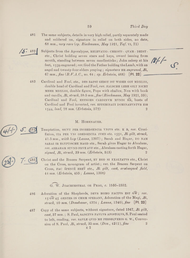 481 The same subjects, details in very high relief, partly separately made and soldered on, signature in relief on both sides, no date, 68 mm., very rare (cp. Riechmann, May 1921, Taf. vi, 71) Ja 482 Subjects from the Apocalypse, RELEVATIO. CHRIST]. QVAM. DEDIT. nace ee etc., Christ holding seven stars and keys, sword issuing from mouth, standing between seven candlesticks; John asleep at his [Ef /- feet, 1539 engraved; vev. God the Father holding the Lamb, with an r&lt; angel and twenty-four elders praying ; signature HR engraved, A, i 67 mm., fine (B.F.A.C., no. 64; cp. Hrbstein, 466) [Pl. 22] 483 Cardinal and Fool, ete., DES BAPST GEBOT IST WIDER GOT MDXLIII, double head of Cardinal and Fool, rev. FALSCHE LERE GILT NICHT MEHR MDXLIII, double figure, Pope with chalice, Nun with book and candle, A, struck, 38.5 mm., fine (Riechmann, May 1921, 59); Cardinal and Fool, EFFIGIES CARDINVM MVNDI Hk, busts of Cardinal and Fool inverted, 7ev. EFFEMINATI DOMINABVNTVR EIS 1544, lead, 28 mm. (Hrbstein, 572) 2 M. HoOHENAUER. Temptation, SICVE PER INOBEDIENCIA VNIVS etc. K B, rev. Cruci- fixion, ITA PER VNI OBEDIENTIA IVSTI etc. 1551, MR galt, struck, 41.5 mm., with loop (Lanna, 1307); Sarah and Hagar, DO NAM SARAI IR EGYPTISCHE MAGD etc., Sarah gives Hagar to Abraham, rev. ABRAHAM STVND FRVE AVF etc., Abraham casting forth Hagar, signed, AX, struck, 39 mm. (Erbstein, 513) 2  Christ and the Brazen Serpent, ET EGO SI EXALTATVS etc., Christ on the Cross, monogram of artist; rev. the Brazen Serpent on Cross, FAC SPENTE EREV etc., AM gli, cast, arabesqued field, 44mm. (Hrbstein, 455; Lanna, 1308)  oN Pe G. W. JOACHIMSTHAL OR PRAG, c. 1535-1552. 486 Adoration of the Shepherds, DEVS HOMO FACTVS EST GW; rev. 15 GW 45 GENTES IN CHRM SPERANT, Adoration of the Magi, &amp;, struck, 40 mm. (Donebauer, 4324; Lanna, 1340), fine [PI. 23] 487 Copy of the same subjects, without signature, dated 1567, A gilt, to left, reading, ev. SAVLE QVID ME PERSEQVERIS G. W., Conver- sion of S. Paul, A, struck, 35 mm. (Don., 4311), fine 9 E 2 