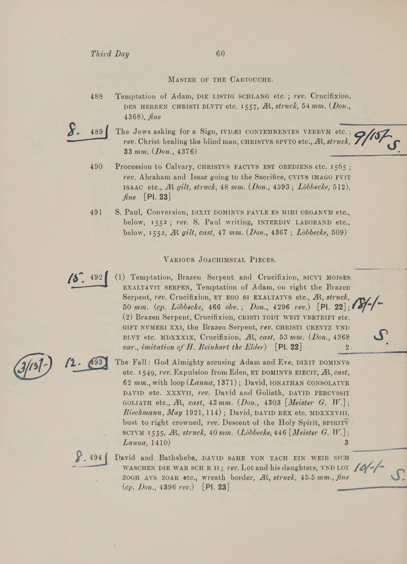 MASTER OF THE CARTOUCHE. 488 Temptation of Adam, DIE LISTIG SCHLANG etc. ; rev. Crucifixion, DES HERREN CHRISTI BLVTT etc. 1557, AM, struck, 54 mm. (Don., 4368), fine ¥. 489 The Jews asking fora Sign, IVDHI CONTEMNENTES VERBVM ete. ; P/Sf-  rev. Christ healing the blind man, CHRISTVS SPVTO etc., A, struck, 33 mm. (Don., 4376)  490 Procession to Calvary, CHRISTVS FACTVS EST OBEDIENS etc. 1565 ; rev. Abraham and Isaae going to the Sacrifice, CVIVS IMAGO FVIT ISAAC ete., MR gilt, struck, 48 mm. (Don., 4393; Lobbecke, 512), fine [PI. 23] 491 §. Paul, Conversion, DIXIT DOMINVS PAVLE ES MIHI ORGANVM ete., below, 1552; rev. S. Paul writing, INTERDIV LABORAND etc., below, 1552, M gilt, cast, 47 mm. (Don., 4367 ; Lobbecke, 509) VARIOUS JOACHIMSTAL PIECES. [s.. 192 f (1) Temptation, Brazen Serpent and Crucifixion, SICVT MOISES EXALTAVIT SERPEN, Temptation of Adam, on right the Brazen Serpent, rev. Crucifixion, ET EGO SI EXALTATVS etc., A, struck, 50 mm. (cp. Libbecke, 466 obv.; Don., 4296 rev.) [PI. 29), (af-/~ (2) Brazen Serpent, Crucifixion, CRISTI TODT WEIT VBRTRIFT etc. GIFT NVMERI XXI, the Brazen Serpent, ev. CHRISTI CREVTZ VND BLVT etc. MDXXXIX, Crucifixion, M, cast, 53 mm. (Don., 4368 ri var., imitation of H. Reinhart the Elder) [Pl. 22] 2) :  e. s{- /2- 493) The Fall: God Almighty accusing Adam and Eve, DIXIT DOMINVS etc. 1549, rev. Expulsion from Eden, ET DOMINVS EIECIT, A, cast, 62 mm., with loop (Lanna, 1871); David, IONATHAN CONSOLATVR DAVID etc. XXXVII, rev. David and Goliath, DAVID PERCVSSIT GOLIATH etc., M, cast, 43mm. (Don., 4303 | Meister G. W.]; Riechmann, May 1921,114); David, DAVID REX etc. MDXXXVIII, bust to right crowned, ev. Descent of the Holy Spirit, sPIRITV SCTVM 1535, A, struck, 40 mm. (Lobbecke, 446 [| Meister G. W.]; Lanna, 1410) 3 een § 2 af David and Bathsheba, DAVID SAHE VON TACH EIN WEIB SICH | ra WASCHEN DIE WAR SCH R II; 7ev. Lot and-his daughters, VND LOT lif-(- ZOGH AVS ZOAR etc., wreath border, AM, struck, 45.5 mm., fine S (cp. Don., 4396 rev.) [PI. 23] ee 