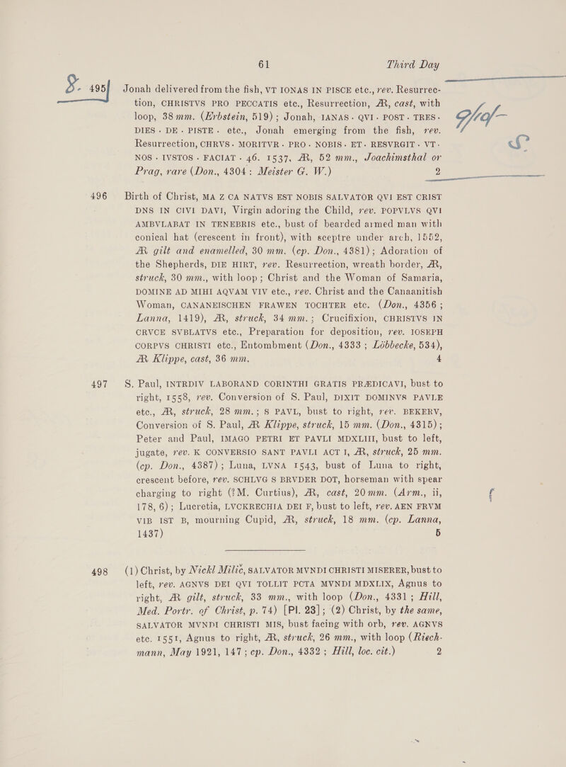 496 497 498 tion, CHRISTVS PRO PECCATIS etc., Resurrection, A, cast, with loop, 38mm. (Erbstein, 519); Jonah, IANAS- QVI- POST. TRES- DIES. DE. PISTE. ete., Jonah emerging from the fish, vev. Resurrection, CHRVS. MORITVR~. PRO. NOBIS. ET. RESVRGIT. VT. NOS. IVSTOS - FACIAT - 46. 1537, A, 52 mm., Joachimsthal or Prag, rare (Don., 4304: Meister G. W.) 2 DNS IN CIVI DAVI, Virgin adoring the Child, ev. POPVLVS QVI AMBVLABAT IN TENEBRIS etc., bust of bearded armed man with conical hat (crescent in front), with sceptre under arch, 1552, AR gilt and enamelled, 30 mm. (ep. Don., 4881); Adoration of the Shepherds, DIE HIRT, rev. Resurrection, wreath border, A, struck, 30 mm., with loop; Christ and the Woman of Samaria, DOMINE AD MIHI AQVAM VIV etce., ev. Christ and the Canaanitish Woman, CANANEISCHEN FRAWEN TOCHTER etc. (Don., 4356; Lanna, 1419), A, struck, 34 mm.; Crucifixion, CHRISTVS IN CRVCE SVBLATVS etc., Preparation for deposition, 7ev. IOSEPH CORPVS CHRISTI etc., Entombment (Don., 4333 ; Lébbecke, 534), ZAR Klippe, cast, 36 mm. 4 right, 1558, vev. Conversion of 8. Paul, DIXIT DOMINVS PAVLE etc., AX, struck, 28 mm.; 8 PAVL, bust to right, rev. BEKERV, Conversion of S. Paul, RM Klippe, struck, 15 mm. (Don., 4315); Peter and Paul, IMAGO PETRI ET PAVLI MDXLIII, bust to left, jugate, rev. K CONVERSIO SANT PAVLI ACT I, A, struck, 25 mm. (cp. Don., 4387); Luna, LVNA 1543, bust of Luna to right, crescent before, ev. SCHLVG S BRVDER DOT, horseman with spear charging to right (?M. Curtius), AR, cast, 20mm. (Arm., ii, 178, 6); Lucretia, LVCKRECHIA DEI F, bust to left, rev. AEN FRVM VIB IST B, mourning Cupid, MR, struck, 18 mm. (cp. Lanna, 1437) 5 left, sev. AGNVS DEI QVI TOLLIT PCTA MVNDI MDXLIX, Agnus to right, M gilt, struck, 33 mm., with loop (Don., 4331; Hill, Med. Portr. of Christ, p. 74) [Pl. 28]; (2) Christ, by the same, SALVATOR MVNPI CHRISTI MIS, bust facing with orb, ev. AGNVS ete. 1551, Agnus to right, AR, struck, 26 mm., with loop (Riech- mann, May 1921, 147; cp. Don., 4332 ; Hill, loc. cit.) 2  wi ey