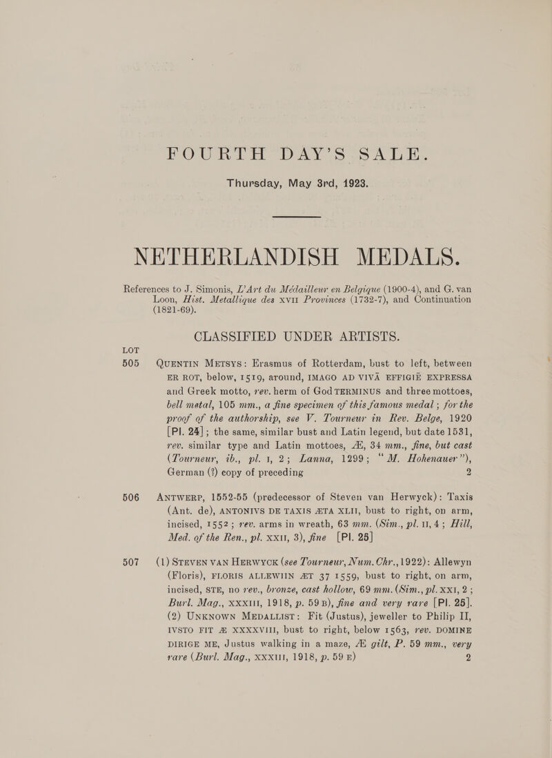 FOURTH DAY’ s 3ALE. Thursday, May 8rd, 1928. NETHERLANDISH MEDALS. References to J. Simonis, L’Art dw Médaillewr en Belgique (1900-4), and G. van Loon, Hist. Metallique des xvi1 Provinces (1732-7), and Continuation (1821-69). CLASSIFIED UNDER ARTISTS. LOT 505 QuENTIN METSyYS: Erasmus of Rotterdam, bust to left, between ER ROT, below, 1519, around, IMAGO AD VIVA EFFIGIE EXPRESSA and Greek motto, ev. herm of God TERMINUS and three mottoes, bell metal, 105 mm., a fine specimen of this famous medal ; for the proof of the authorship, see V. Tourneur in Rev. Belge, 1920 [Pl. 24]; the same, similar bust and Latin legend, but date 1531, rev. similar type and Latin mottoes, Al, 34 mm., fine, but cast (Tourneur, ib., pl. 1, 2; Lanna, 1299; “ M. Hohenauer”’), German (2) copy of preceding 2 506 ANTWERP, 1552-55 (predecessor of Steven van Herwyck): Taxis (Ant. de), ANTONIVS DE TAXIS ZTA XLII, bust to right, on arm, incised, 1552; sev. arms in wreath, 63 mm. (Stm., pl. 1, 4; Hill, Med. of the Ren., pl. xxu, 3), fine [Pl. 25] 507 (1) Steven vAN Herwyckx (see Tourneur, Num. Chr., 1922): Allewyn (Floris), FLORIS ALLEWIIN 2ZT 37 1559, bust to right, on arm, incised, STE, no 7ev., bronze, cast hollow, 69 mm. (Sim., pl. Xx1, 2 ; Burl. Mag., XxXxiil, 1918, p. 598), fine and very rare [Pl. 25]. (2) UNKNowN MEDALLIST: Fit (Justus), jeweller to Philip II, IVSTO FIT # XXXXVIII, bust to right, below 1563, 7ev. DOMINE DIRIGE ME, Justus walking in a maze, 4 gilt, P. 59 mm., very rare (Burl. Mag., XXXul, 1918, p. 59 E) y)