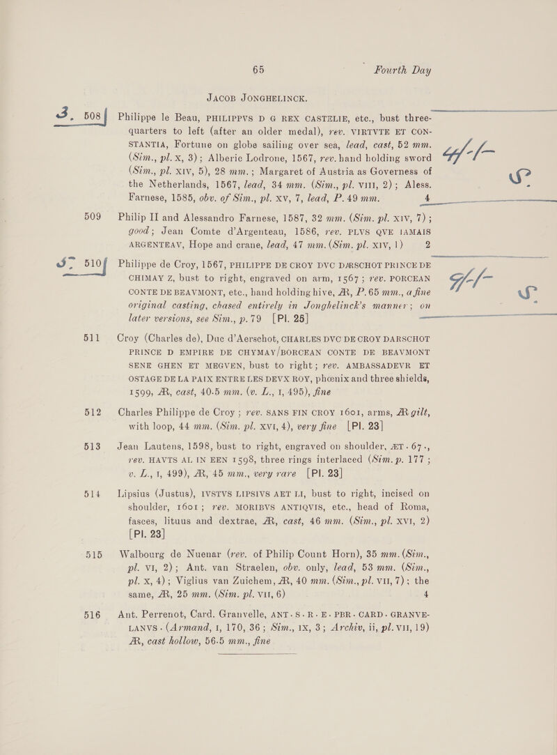 - 508 509 511 512 513 514 D158 516 65 Fourth Day JACOB JONGHELINCK. Philippe le Beau, PHILIPPVS D G REX CASTELIE, etc., bust three- quarters to left (after an older medal), 7¢v. VIRTVTE ET CON- STANTIA, Fortune on globe sailing over sea, lead, cast, 52 mm. (Sim., pl.x, 3); Alberic Lodrone, 1567, ev. hand holding sword (Sim., pl. xtv, 5), 28 mm.; Margaret of Austria as Governess of the Netherlands, 1567, lead, 34 mm. (Sim., pl. vitt, 2); Aless. Farnese, 1585, obv. of Sim., pl. xv, 7, lead, P. 49 mm. 4 Philip II and Alessandro Farnese, 1587, 32 mm. (Sim. pl. xiv, 7) ; good; Jean Comte d’Argenteau, 1586, 7ev. PLVS QVE IAMAIS ARGENTEAV, Hope and crane, lead, 47 mm. (Sim. pl. xiv, 1) D Philippe de Croy, 1567, PHILIPPE DE CROY DVC DARSCHOT PRINCE DE CHIMAY Z, bust to right, engraved on arm, 1567; rev. PORCEAN CONTE DE BEAVMONT, etc., hand holding hive, A, P.65 mm., a fine original casting, chased entirely in Jonghelinck’s manner; on Croy (Charles de), Due d’Aerschot, CHARLES DVC DE CROY DARSCHOT PRINCE D EMPIRE DE CHYMAY/BORCEAN CONTE DE BEAVMONT SENE GHEN ET MEGVEN, bust to right; 7ev. AMBASSADEVR ET OSTAGE DE LA PAIX ENTRE LES DEVX ROY, phoenix and three shields, 1599, AM, cast, 40.5 mm. (v. L., 1, 495), fine — Charles Philippe de Croy ; 7év. SANS FIN CROY 1601, arms, A gult, with loop, 44 mm. (Stim. pl. xvi, 4), very fine [PI. 23] Jean Lautens, 1598, bust to right, engraved on shoulder, AT. 67., rev. HAVTS AL IN EEN 1508, three rings interlaced (Sim. p. 177 ; v. L., 1, 499), AR, 45 mm., very rave [PI. 28] Lipsius (Justus), IVSTVS LIPSIVS AET LI, bust to right, incised on shoulder, 1601; 2@v. MORIBVS ANTIQVIS, ete., head of Roma, fasces, lituus and dextrae, AR, cast, 46 mm. (Sim., pl. xvi, 2) [Pl. 23] Walbourg de Nuenar (rev. of Philip Count Horn), 35 mm. (Sim., pl. vi, 2); Ant. van Straelen, obv. only, lead, 53 mm. (Sim., pl. x, 4); Viglius van Zuichem, AR, 40 mm. (Sim., pl. vil, 7); the same, A, 25 mm. (Sim. pl. vit, 6) 4 Ant. Perrenot, Card. Granvelle, ANT.S.R-.E- PBR- CARD- GRANVE- LANVS- (Armand, I, 170, 36; Sim., 1x, 3; Archiv, ii, pl. vit, 19) AR, cast hollow, 56.5 mm., fine