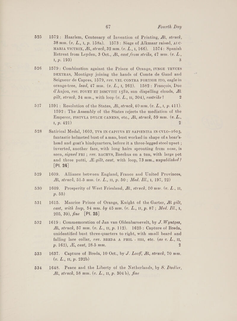 526 527 528 529 532 533 534 67 Fourth Day 1572: Haarlem, Centenary of Invention of Printing, A, struck, 38 mm. (v. L., 1, p. 158a). 1573: Siege of Alkmaar raised, AT.C- MARIA VICTRIX, AM, struck, 32 mm. (v. L., 1,166). 1574: Spanish Retreat from Leyden, 3 Oct., A, cast from strike, 47 mm. (v. L., I, p. 193) 3 1579: Combination against the Prince of Orange, IVNGE TRVCES DEXTRAS, Montigny joining the hands of Comte de Gand and Seigneur de Capres, 1579, rev. VEL CONTRA FORTIOR ITO, eagle in orange-tree, lead, 47 mm. (v. L., 1, 262). 1582: Francois, Duc d’ Anjou, 7ev. FOVET ET DISCVTIT 1582, sun dispelling clouds, AR gilt, struck, 34 mm., with loop (v. Z., 1, 304), restrzke 2 2 1591: Resolution of the States, MR, struck, 40 mm. (v. L., 3, p. 411). 1592: The Assembly of the States rejects the mediation of the Emperor, FISTVLA DVLCE CANENS, etc., AR, struck, 59 mm. (v. L., 1, p. 421) 2 Satirical Medal, 1603, TVS IN CAPITVS ET SAPIENTIA IN CVLO—1603, fantastic helmeted bust of aman, bust worked in shape of a boar’s- head and goat’s hindquarters, before it a three-legged stool upset ; inverted, another face, with long hairs sprouting from nose, Is seen, stgned FRI; rev. BACHVS, Bacchus on a tun, with large pot and three putti, A gilt, cast, with loop, 73 mm., unpublished ? [Pl. 24] 1609. Alliance between England, France and United Provinces, AR, struck, 51.5 mm. (v. L., u, p. 50; Med. il., 1, 197, 22) 1609. Prosperity of West Friesland, AM, struck, 50 mm. (v. L., uy, 2. 09) 1615. Maurice Prince of Orange, Knight of the Garter, &amp; gilt, cast, with loop, 54 mm. by 45 mm. (v. L., 1, p. 87; Med. Lil., 1, 205, 39), fine [PI. 25] 1619: Commemoration of Jan van Oldenbarnevelt, by J. Wyntges, A, struck, 57 mm. (v. L., u, p. 112). 1625: Capture of Breda, unidentified bust three-quarters to right, with small beard and falling lace collar, »ev. BREDA A PHIL . 1111, etc. (as v. L., 1, p. 162), AK, cast, 28.5 mm. 2 1637. Capture of Breda, 10 Oct., by J. Looff, A, struck, 70 mm. (ov, Ze; Hyp 23826) 1648. Peace and the Liberty of the Netherlands, by S. Dadler, A, struck, 58 mm. (v. L., u, p. 304b), fine