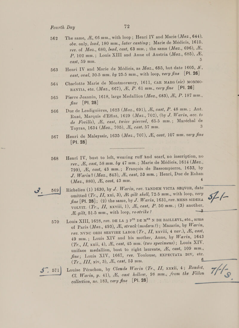 562 563 567 568 ww. 569 570 SS. oii The same, Al, 66 mm., with loop; Henri IV and Marie (Maz., 644), obv. only, lead, 180 mm., later casting; Marie de Médicis, 1615, rev. of Maz., 680, lead, cast, 63 mm.; the same (Maz., 696), A, P.102 mm.; Louis XIII and Ame of Austria (Maz., 685), 2, cast, 59 mm. D Henri IV and Marie de Médicis, as Maz., 655, but date 1605, 4, cast, oval, 30.5 mm. by 25-5 mm., with loop, very fine (Pl. 26] Charlotte Marie de Montmorency, 1611, CAR MARG (sic) MOMMO- RANTIA, etc. (Maz., 667), Al, P. 61 mm., very fine (Pl. 26] Pierre Jeannin, 1618, large Medallion (Maz., 683), 4, P. 187 mm., fine [PI. 28] Duc de Lesdiguiéres, 1623 (Maz., 691), 2H, cast, P. 48 mm.; Ant. Ruzé, Marquis d’Hffiat, 1629 (Maz., 702), (by J. Warin, ace. to de Foville), 2h, cast, twice pierced, 65.5 mm.; Maréchal de Toyras, 1634 (Maz., 705), Al, cast, 57 mm. © 3 Henri de Maleyssic, 1635 (Maz., 707), AL, cast, 107 mm. very fine [Pl. 28] Henri IV, bust to left, wearing ruff and scarf, no inscription, no rev., Ab, cast, 58mm. by 47 mm. ; Marie de Médicis, 1614 (JZaz., 799), Ai, cast, 43 mm.; Frangois de Bassompierre, 1633, by J. Warin? (Maz., 843), Ai, cast, 53 mm.; Henri, Duc de Rohan (Maz., 880), AB, cast, 43 mm. | 4 Richelieu (1) 1630, by J. Warin, rev. TANDEM VICTA SEQVOR, date omitted (7’., II, xxi, 3), AX gilt shell, 72-5 mm., with loop, very fine (PI. 28]; (2) the same, by J. Warin, 1631, ev. MENS SIDERA [- votvit. (7%., IZ, xxviii, 1), 44, cast, P. 50 mm.; (3) another, ZK gilt, 51.5 mm., with loop, re-strike ? —— Louis XIII, 1628, 7¢v. DE LA 3 P™’ DE m®= N DE BAILLEVL, etc., arms of Paris (Maz., 493), ZH, struck (modern ?); Mazarin, by Warin, rev. NVNO ORBI SERVIRE LABOR (77., LJ, xxviii, 4 var.), Al, cast, 49 mm.; Louis XIV and his mother, Anne, by Warin, 1643 (Tr., II, xxii, 4), ZB, cast, 45 mm. (two specimens); Louis XIV, uniface medallion, bust to right laureate, “4, cast, 109 mm., fine; Louis XIV, 1667, rev. Toulouse, EXPECTATA DIV, etc. (Ty ddT,.xiv, 2); Au cast, 53 mm. ——— Louise Pérachon, by Claude Warin (Tr., II, xxxii, 4; Rondot, ff - Cl. Warin, p. 41), 4, cast hollow, 98 mm., From the illon 4 &amp; collection, no. 183, very fine [PI. 28 | , 