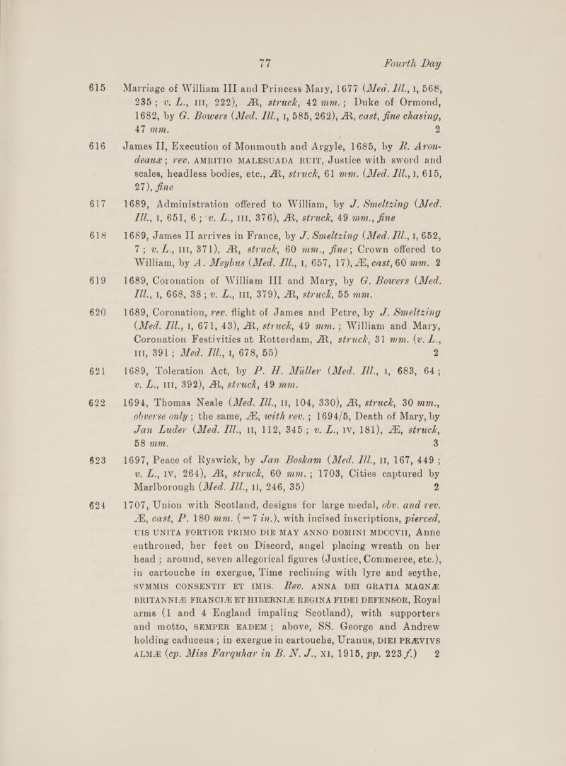 615 616 617 618 620 621 623 Tak Fourth Day Marriage of William III and Princess Mary, 1677 (Mea. Jil., 1, 568, 235; v. L., i, 222), M, struck, 42 mm.; Duke of Ormond, 1682, by G. Bowers (Med. Iil., 1, 585, 262), AR, cast, fine chasing, 47 mm. 2 James II, Execution of Monmouth and Argyle, 1685, by &amp;. Aron- deaux ; rev. AMBITIO MALESUADA RUIT, Justice with sword and scales, headless bodies, etc., AX, struck, 61 mm. (Med. Jil., 1, 615, 27), fine 1689, Administration offered to William, by J. Smeltzing (Med. Til., 1, 651, 6;'v. L., 11, 376), AR, struck, 49 mm., fine 1689, James II arrives in France, by J. Smeltzing (Med. Ill., 1, 652, 7; v.L., ut, 371), AR, struck, 60 mm., fine; Crown offered to William, by A. Meybus (Med. Ill., 1, 657, 17), AL, cast, 60 mm. 2 1689, Coronation of William III and Mary, by G. Bowers (Med. Tll., 1, 668, 38; v. Z., 11, 379), AM, struck, 55 mm. 1689, Coronation, rev. flight of James and Petre, by J. Smeltzing (Med. Iil., 1, 671, 43), AR, struck, 49 mm.; William and Mary, Coronation Festivities at Rotterdam, AM, struck, 31 mm. (v. L., ul, 391; Med. TJil., 1, 678, 55) 2 1689, Toleration Act, by P. H. Miller (Med. Iil., 1, 683, 64; v. L., 1, 392), AR, struck, 49 mm. 1694, Thomas Neale (Med. Jil., 11, 104, 330), MR, struck, 30 mm., obverse only ; the same, Al, with rev. ; 1694/5, Death of Mary, by Jan Luder (Med. fil., 1, 112, 345; v. £., 1v, 181), 2, struck, 58 mm. 3 1697, Peace of Ryswick, by Jan Boskam (Med. Iil., 11, 167, 449 ; v. L., 1V, 264), AR, struck, 60 mm.; 1703, Cities captured by Marlborough (Med. Jil., 11, 246, 35) 2 1707, Union with Scotland, designs for large medal, obv. and rev. AK, cast, P. 180 mm. (=7 in.), with incised inscriptions, pierced, UIS UNITA FORTIOR PRIMO DIE MAY ANNO DOMINI MDCCVU, Anne enthroned, her feet on Discord, angel placing wreath on her head ; around, seven allegorical figures (Justice, Commerce, etc.), in cartouche in exergue, Time reclining with lyre and scythe, SVMMIS CONSENTIT ET IMIS. fev. ANNA DEI GRATIA MAGNE BRITANNIZ FRANCLE ET HIBERNLE REGINA FIDEI DEFENSOR, Royal arms (1 and 4 England impaling Scotland), with supporters and motto, SEMPER EADEM; above, SS. George and Andrew holding caduceus ; in exergue in cartouche, Uranus, DIEI PRAVIVS