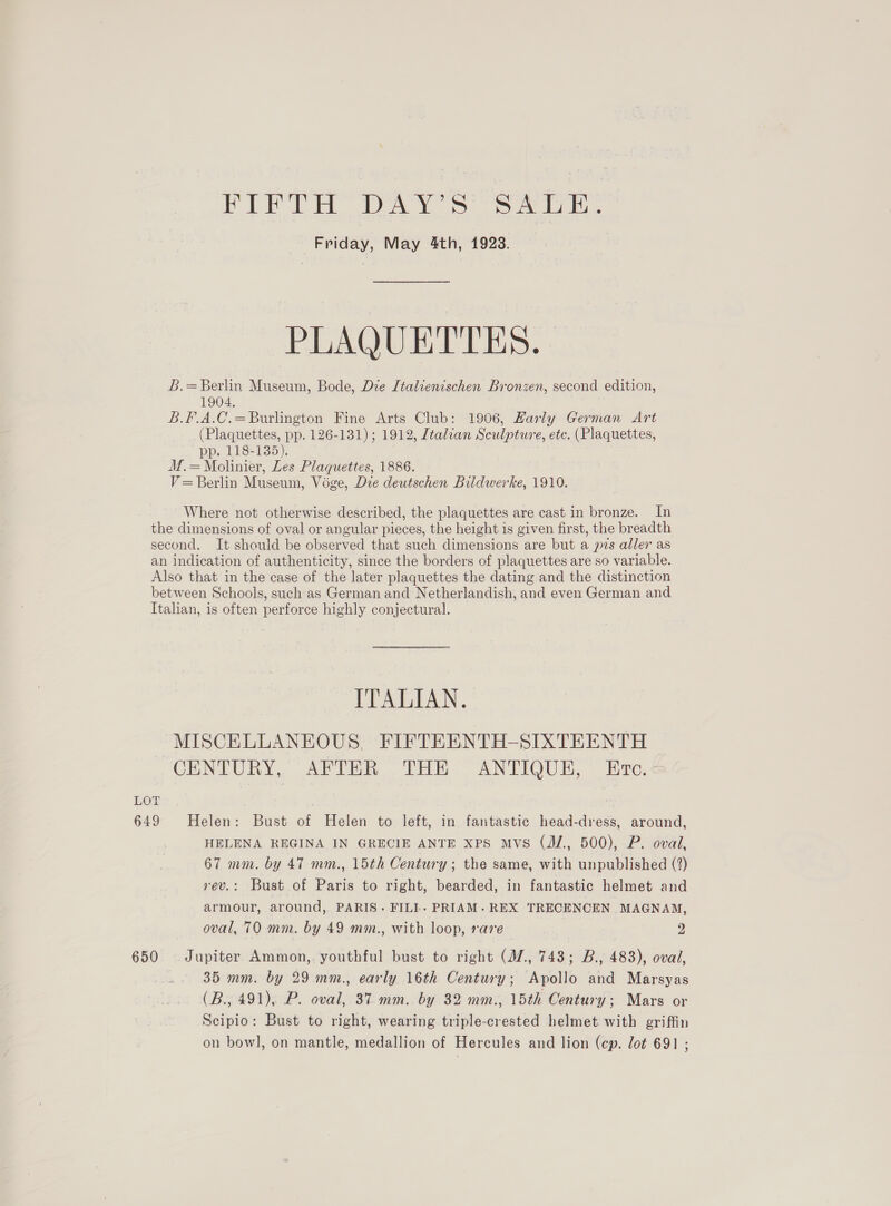 BCE Ea ADA, oo er ee Friday, May 4th, 1923. PLAQUETTES. L.=Berlin Museum, Bode, Die [talienischen Bronzen, second edition, 1904. B.F.A.C.=Burlington Fine Arts Club: 1906, Harly German Art (Plaquettes, pp. 126-131); 1912, Italcan Sculpture, etc. (Plaquettes, pp. 118-135). M.=Molinier, Les Plaquettes, 1886. V= Berlin Museum, Voge, Dre deutschen Bildwerke, 1910. Where not otherwise described, the plaquettes are cast in bronze. In the dimensions of oval or angular pieces, the height is given first, the breadth second. It. should be observed that such dimensions are but a ps aller as an indication of authenticity, since the borders of plaquettes are so variable. Also that in the case of the later plaquettes the dating and the distinction between Schools, such as German and Netherlandish, and even German and Italian, is often perforce highly conjectural. TT AeA. ~MISCELLANEOUS. FIFTEENTH-SIXTEENTH CINEURA. Ay UR. [At ANTIQUE. © are. LOT 649 Helen: Bust of Helen to left, in fantastic head-dress, around, HELENA REGINA IN GRECIE ANTE Xps Mvs (J/., 500), P. oval, 67 mm. by 47 mm., 15th Century; the same, with unpublished (2) rev.: Bust of Paris to right, bearded, in fantastic helmet and armour, around, PARIS. FILL. PRIAM. REX TRECENCEN MAGNAM, oval, 70 mm. by 49 mm., with loop, rare 2 650 Jupiter Ammon,. youthful bust to right (M7, 743; B., 483), oval, 35 mm. by 29 mm., early 16th Century; Apollo and Marsyas (B., 491), P. oval, 37 mm. by 32 mm., 15th Century; Mars or Scipio: Bust to right, wearing triple-crested helmet with griffin on bowl, on mantle, medallion of Hercules and lion (cp. lot 691 ;