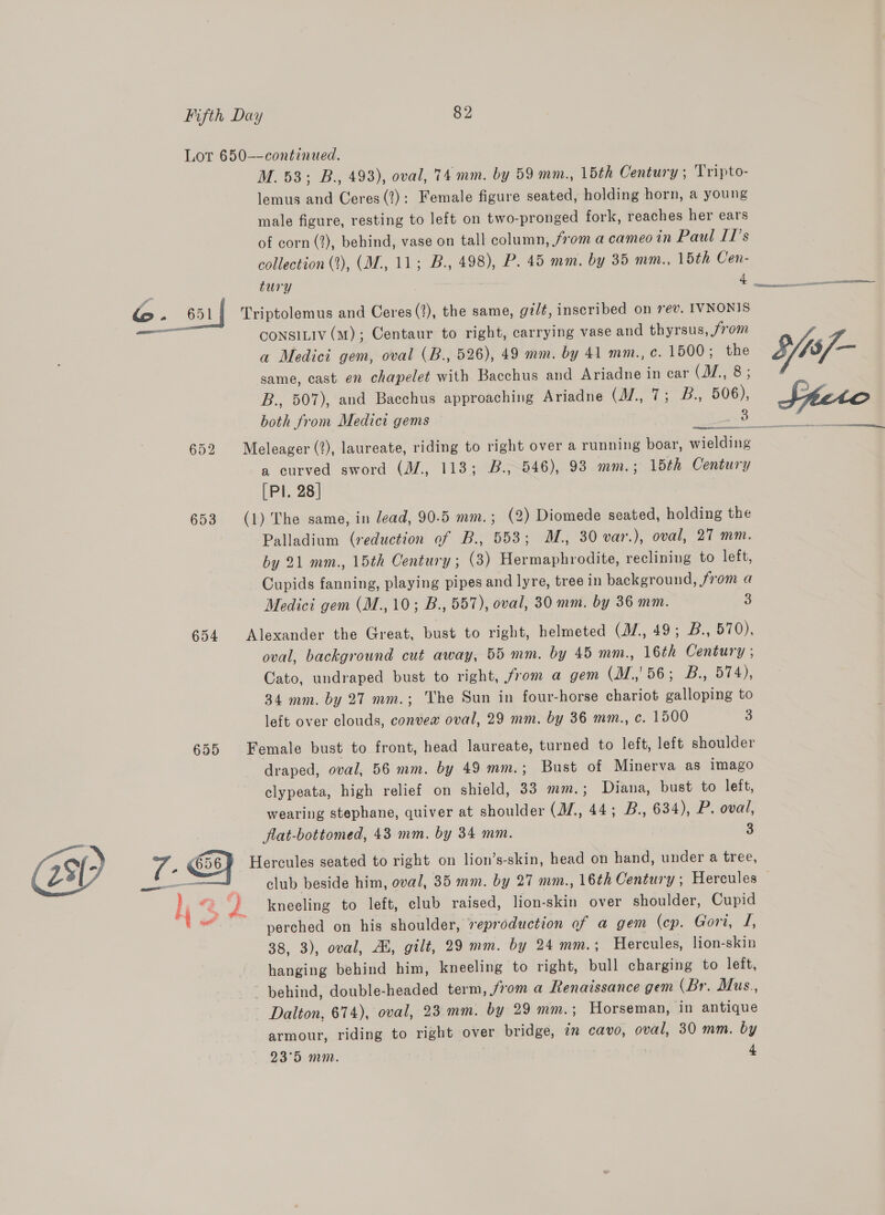 653 654 7 - G58 a4 aa M. 53; B., 493), oval, 74 mm. by 59 mm., 15th Century ; Tripto- lemus and Ceres (?): Female figure seated, holding horn, a young male figure, resting to left on two-pronged fork, reaches her ears of corn (2), behind, vase on tall column, from a cameo in Paul Il’s collection (1), (M., 11; B., 498), P. 45 mm. by 35 mm., 15th Cen- tury 4 Triptolemus and Ceres (2), the same, gz/t, inscribed on rev. IVNONIS CoNSILIV (M); Centaur to right, carrying vase and thyrsus, /rom a Medici gem, oval (B., 526), 49 mm. by 41 mm., c. 1500; the same, cast en chapelet with Bacchus and Ariadne in car (JZ, 8; B., 507), and Bacchus approaching Ariadne CHE PUP 606), both from Medici gems ats Meleager (?), laureate, riding to right over a running boar, wielding a curved sword (M., 113; B.,846), 93 mm.; 15th Century [Pl. 28] (1) The same, in lead, 90.5 mm.; (2) Diomede seated, holding the Palladium (reduction of B., 553; M., 30 var.), oval, 27 mm. by 21 mm., 15th Century ; (3) Hermaphrodite, reclining to left, Cupids fanning, playing pipes and lyre, tree in background, from a Medici gem (M., 10; B., 557), oval, 30 mm. by 36 mm. 3 Alexander the Great, bust to right, helmeted (J/,, 49; B., 570), oval, background cut away, 55 mm. by 45 mm., 16th Century ; Cato, undraped bust to right, from a gem (M.,'56; B., 574), 34 mm. by 27 mm.; The Sun in four-horse chariot galloping to left over clouds, convew oval, 29 mm. by 36 mm., c. 1500 3 Female bust to front, head laureate, turned to left, left shoulder draped, oval, 56 mm. by 49 mm.; Bust of Minerva as imago clypeata, high relief on shield, 33 mm. ; Diana, bust to left, wearing stephane, quiver at shoulder (JZ, 44; B., 634), P. oval, flat-bottomed, 43 mm. by 34 mm. 3 Hercules seated to right on lion’s-skin, head on hand, under a tree, kneeling to left, club raised, lion-skin over shoulder, Cupid perched on his shoulder, veproduction of a gem (cp. Gori, J, 38, 3), oval, Au, gilt, 29 mm. by 24 mm.; Hercules, lion-skin hanging behind him, kneeling to right, bull charging to left, behind, double-headed term, from a Renaissance gem (Br. Mus., Dalton, 674), oval, 23 mm. by 29 mm.; Horseman, in antique armour, riding to right over bridge, in cavo, oval, 30 mm. by
