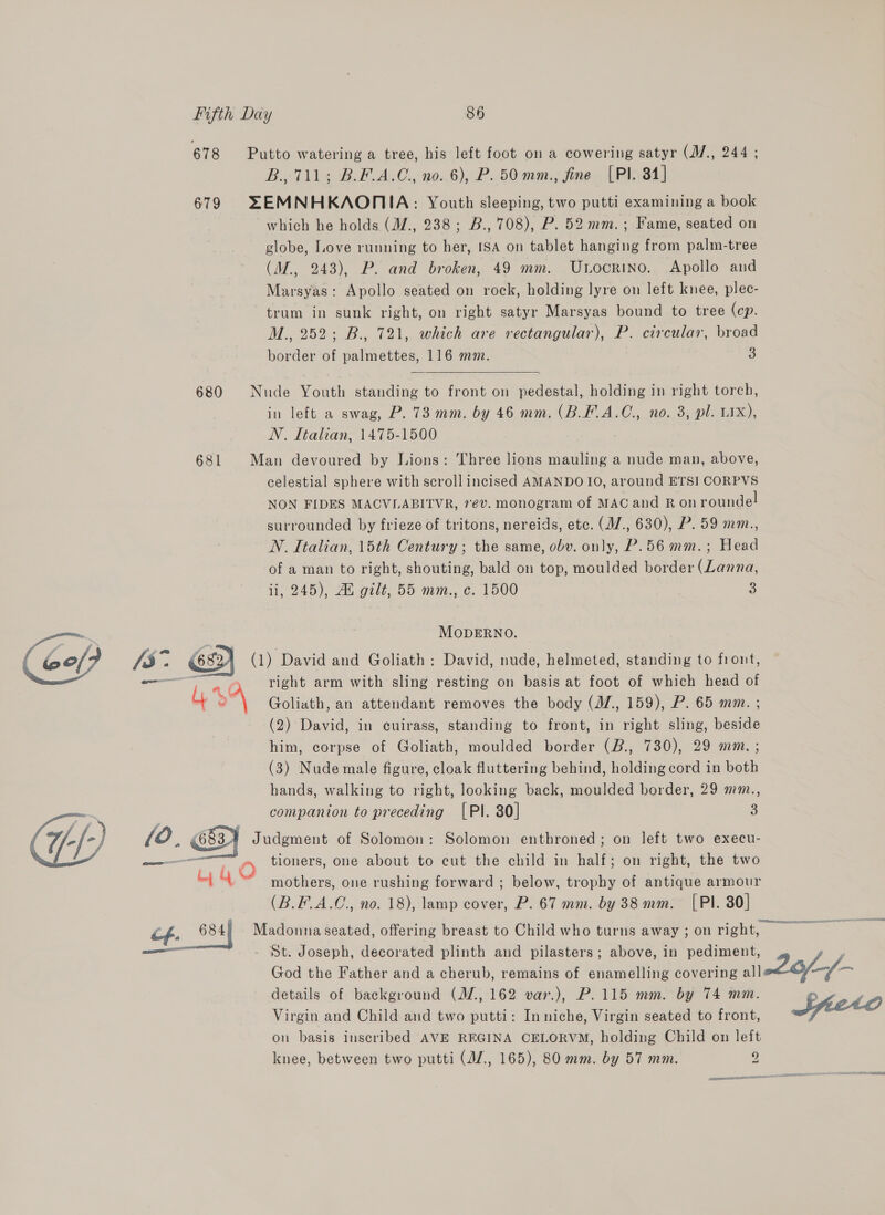 Gof? 3° ous - @ # 678 679 680 681 B., 711; B.F.A.C., no. 6), P. 50 mm., fine (Pl. 84] which he holds (M/., 238; B., 708), P. 52 mm.; Fame, seated on globe, Love running to her, ISA on tablet hanging from palm-tree (M., 243), P. and broken, 49 mm. Unocrino. Apollo and Marsyas: Apollo seated on rock, holding lyre on left knee, plec- trum in sunk right, on right satyr Marsyas bound to tree (cp. M., 252; B., 721, which are rectangular), P. circular, broad border of alates 116 mm. 3  in left a swag, P. 73 mm. by 46 mm. (B.F.A.C., no. 3, pl. LIX), N. Italian, 1475-1500 celestial sphere with scroll incised AMANDO 10, around ETSI CORPVS NON FIDES MACVLABITVR, 7év. monogram of MAC and Ron roundel surrounded by frieze of tritons, nereids, etc. (M/., 630), P. 59 mm., N. Italian, 15th Century ; the same, obv. only, P.56 mm.; Head of a man to right, shouting, bald on top, moulded border (Lanna, ii, 245), Au gilt; 55 mm., c. 1500 3 MODERNO. 49 (683. af ay 684 right arm with sling resting on basis at foot of which head of Goliath, an attendant removes the body (M/., 159), P. 65 mm. ; (2) David, in cuirass, standing to front, in right sling, beside him, corpse of Goliath, moulded border (B., 730), 29 mm. ; (3) Nude male figure, cloak fluttering behind, holding cord in both hands, walking to right, looking back, moulded border, 29 mm., companion to preceding [PI. 30] 3 mothers, one rushing forward ; below, trophy of antique armour (B.F_A.C., no. 18), lamp cover, P. 67 mm. by 38 mm. [PI. 80] details of background (M., 162 var.), P.115 mm. by 74 mm. Virgin and Child and two putti: In niche, Virgin seated to front, on basis inscribed AVE REGINA CELORVM, holding Child on left knee, between two putti (JZ., 165), 80 mm. by 57 mm. 9