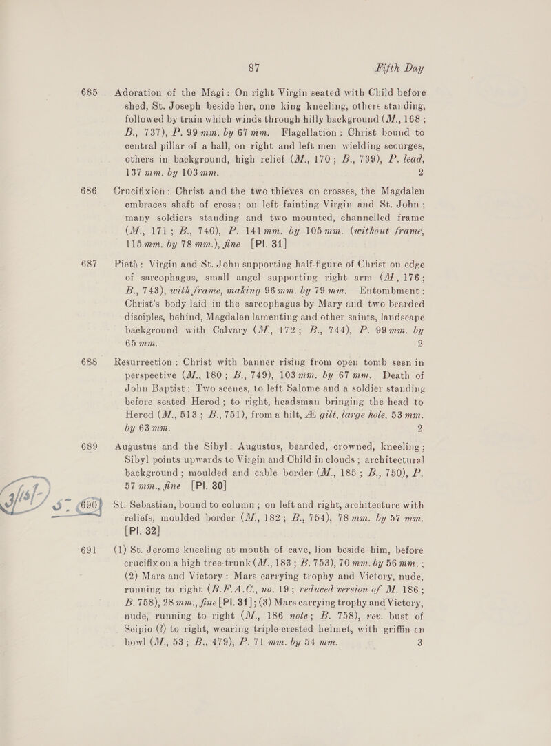 688 689 691 87 Fifth Day Adoration of the Magi: On right Virgin seated with Child before shed, St. Joseph beside her, one king kneeling, others standing, followed by train which winds through hilly background (J, 168 ; B., 737), P.99 mm. by 67 mm. Flagellation: Christ bound to central pillar of a hall, on right and left men wielding scourges, others in background, high relief (J7., 170; B., 739), P. lead, 137 mm. by 103 mm. 2 Crucifixion: Christ and the two thieves on crosses, the Magdalen embraces shaft of cross; on left fainting Virgin and St. John ; many soldiers standing and two mounted, channelled frame (M., 171; B, 740), P. 141mm. by 105mm. (without frame, 115 mm. by 78 mm.), fine [PI. 34] : Pieta: Virgin and St. John supporting half-figure of Christ on edge of sarcophagus, small angel supporting right arm (J, 176; B., 743), with frame, making 96 mm. by 79 mm. Entombment : Christ’s body laid in the sarcophagus by Mary and two bearded disciples, behind, Magdalen lamenting and other saints, landscape background with Calvary (JZ, 172; B., 744), P. 99mm. by ~ 65 mm. 2 Resurrection: Christ with banner rising from open tomb seen in perspective (J/., 180; B., 749), 103 mm. by 67 mm. Death of John Baptist: Two scenes, to left Salome and a soldier standing before seated Herod; to right, headsman bringing the head to Herod (M., 513; B., 751), froma hilt, A’ gilt, large hole, 53 mm. by 63 mm. | 2 Augustus and the Sibyl: Augustus, bearded, crowned, kneeling ; Sibyl points upwards to Virgin and Child in clouds; architectural background ; moulded and cable border (M/., 185; B., 750), P. 57 mm., fine [PI. 80] St. Sebastian, bound to column; on left and right, architecture with reliefs, moulded border (M7, 182; B., 754), 78 mm. by 57 mm. [Pl. 32] (1) St. Jerome kneeling at mouth of cave, Jion beside him, before crucifix on a high tree-trunk (M7, 183 ; B.753), 70 mm. by 56 mm. ; (2) Mars and Victory: Mars carrying trophy and Victory, nude, running to right (B.L.A.C., no. 19; reduced version of M. 186; B.758), 28 mm., fine[ Pl. 84]; (3) Mars carrying trophy and Victory, nude, running to right (AZ, 186 note; B. 758), rev. bust of Scipio (?) to right, wearing triple-crested helmet, with griffin cn bowl (JZ, 53; B., 479), P. 71 mm. by 54 mm. 3