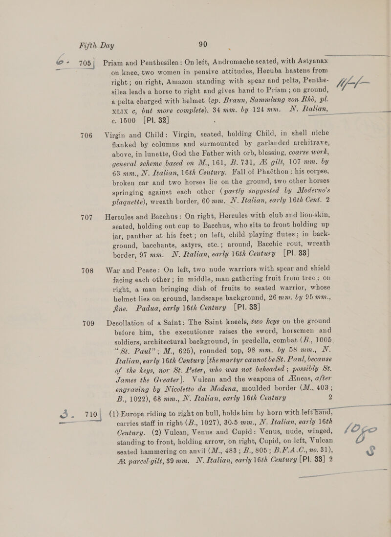 . on knee, two women in pensive attitudes, Hecuba hastens from right; on right, Amazon standing with spear and pelta, Penthe- silea leads a horse to right and gives hand to Priam ; on ground, a pelta charged with helmet (cp. Braun, Sammlung von Rho, pil. XLIX c, but more complete), 34 mm. by 124 mm. N. Ltahan, c. 1500 [PI. 82] yous 706 Virgin and Child: Virgin, seated, holding Child, in shell niche flanked by columns and surmounted by garlaided architrave, above, in lunette, God the Father with orb, blessing, coarse work, general scheme based on M., 161, B. 731, AL gilt, 107 mm. by 63 mm., N. Italian, 16th Century. Fall of Phaéthon: his corpse, broken car and two horses lie on the ground, two other horses springing against each other (partly suggested by Moderno’s plaquette), wreath border, 60 mm. N. Italian, early 16th Cent. 2 707 Hercules and Bacchus: On right, Hercules with club and lion-skin, seated, holding out cup to Bacchus, who sits to front holding up jar, panther at his feet; on left, child playing flutes; in back- ground, bacchants, satyrs, etc.; around, Bacchic rout, wreath border, 97 mm. N. Italian, early 16th Century [Pl. 33] 708 War and Peace: On left, two nude warriors with spear and shield facing each other; in middle, man gathering fruit from tree; on right, a man bringing dish of fruits to seated warrior, whose helmet lies on ground, landscape background, 26 mm. by 95 mm., fine. Padua, early 16th Century [PI. 33] 709 Decollation of a Saint: The Saint kneels, two keys on the ground before him, the executioner raises the sword, horsemen and soldiers, architectural background, in predella, combat (B., 1005. “S. Paul”; M., 625), rounded top, 98 mm. by 58 mm., N. Italian, early 16th Century [the martyr cannot be St. Paul, because of the keys, nor St. Peter, who was not beheaded ; possibly St. James the Greater]. Vulcan and the weapons of Aineas, after engraving by Nicoletto da Modena, moulded border (M.,. 403 ; B., 1022), 68 mm., N. Italian, early 16th Century 2 3 a Os (1) Europa riding to right on bull, holds him by horn with lefthand, — = To carries staff in right (B., 1027), 30.5 mm., NV. Italian, early 16th Century. (2) Vulean, Venus and Cupid: Venus, nude, winged, standing to front, holding arrow, on right, Cupid, on leit, Vulcan seated hammering on anvil (M/., 483; B., 805; B.F.A.C., no. 31), R parcel-gilt, 39 mm. N. Italian, early 16th Century (PI. 83] 2 eo