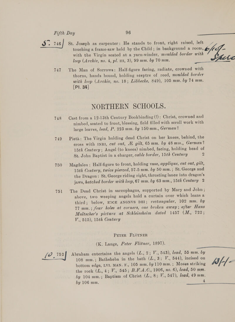 3 . 746] St. Joseph as carpenter: He stands to front, right raised, left / touching a frame-saw held by the Child; in background a room, 6/7 with the Virgin seated at a yarn-winder, moulded border with loop (Archiv, no. 4, pl. 11, 3), 99 mm, by 70 mm.   tte te 747 The Man of Sorrows: Half-figure facing, radiate, crowned with thorns, hands bound, holding sceptre of reed, moulded border with loop (Archiv, no. 18; Libbecke, 849), 105 mm. by 74 mm. [Pl. 34] NORTHERN SCHOOLS. 748 Cast from a 12-13th Century Bookbinding (2): Christ, crowned and nimbed, seated to front, blessing, field filled with scroll work with large leaves, lead, P. 223 mm. by 150 mm., German % 749 Pietx: The Virgin holding dead Christ on her knees, behind, the cross with INRI, cut out, Al gilt, 65 mm. by 48 mm., German ? 15th Century; Angel (to knees) nimbed, facing, holding head of St. John Baptist in a charger, cable border, 15th Century 2 750 Magdalen: Half-figure to front, holding vase, applique, cut out, gilt, 15th Century, twice pierced, 57.5 mm. by 50 mm. ; St. George and the Dragon: St. George riding right, thrusting lance into dragon’s jaws, hatched border with loop, 67 mm. by 63 mm., 15th Century 2 51 The Dead Christ in sarcophagus, supported by Mary and John; above, two weeping angels hold a curtain over which leans a third; below, EOCE ANGNVS DEI; rectangular, 102 mm. by 77 mm.; four holes at corners, one broken away; after Hans Multscher’s picture at Schleissheim dated 1457 (M., 722; V., 515), 15th Century PETER FLOTNER (K: Lange, Peter Flétner, 1897). [?. 752] Abrabam entertains the angels (L., 2; V., 543), lead, 55 mm. by —! 108 mm.; Bathsheba in the bath (L., 3; V., 544), incised on bottom edge, LVI. MAN. F., 105 mm. by 110 mm.; Moses striking 4f-/- the rock (L., 4; V., 545; B.F.A.C., 1906, no. 6), lead, 50 mm. by 104 mm.; Baptism of Christ (ZL: 8; V., 547), lead, 49 mm. by 106 mm. . ] 4  