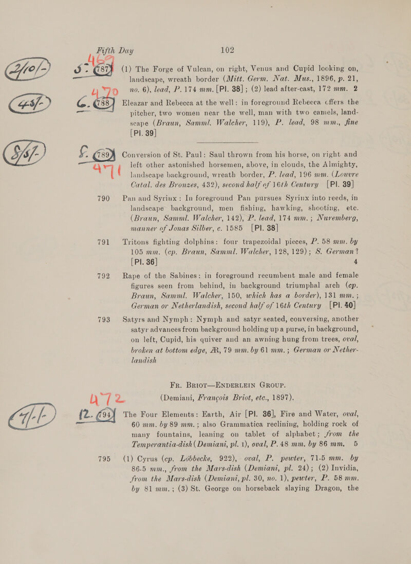 La Ge J aa (1) The Forge of Vulcan, on right, Venus and Cupid looking on, landscape, wreath border (Mitt. Germ. Nat. Mus., 1896, p. 21, 7 f) 0. 6), lead, P.174 mm. [Pl. 88]; (2) lead after-cast, 172 mm. 2 “es/-) G. 788.) Eleazar and Rebecca at the well: in foreground Rebecca cffers the ae ‘“ pitcher, two women near the well, man with two camels, land- scape (Braun, Samml. Walcher, 119), P. lead, 98 mm., fine [Pl. 39] £ 789M Conversion of St. Paul: Saul thrown from his horse, on right and é\ : left other astonished horsemen, above, in clouds, the Almighty, a landseape background, wreath border, P. lead, 196 mm. (Louvre Catal. des Bronzes, 432), second half of 16th Century [PI. 89] 790 Pan and Syrinx: In foreground Pan pursues Syrinx into reeds, in  landscape background, men fishing, hawking, shooting, ete. (Braun, Samml. Walcher, 142), P. lead, 174 mm.; Nuremberg, manner of Jonas Silber, c. 1585 [Pl. 88] 791 Tritons fighting dolphins: four trapezoidal pieces, P. 58 mm. by 105 mm. (ep. Braun, Samml. Walcher, 128, 129); S. German ? [Pl. 86] 4 792 Rape of the Sabines: in foreground recumbent male and female figures seen from behind, in background triumphal arch (cp. Braun, Samml. Walcher, 150, which has a border), 131 mm. ; German or Netherlandish, second half of 16th Century [PI. 40] 793 Satyrs and Nymph: Nymph and satyr seated, conversing, another satyr advances from background holding upa purse, in background, on left, Cupid, his quiver and an awning hung from trees, oval, broken at bottom edge, A, 79 mm. by 61 mm. ; German or Nether- landish Fr. BRiot—ENDERLEIN GROUP. b-/ ee (Demiani, Francois Briot, etc., 1897). “-f- (2. (04) The Four Elements: Earth, Air [Pl. 86], Fire and Water, oval, a 60 mm. by 89 mm.; also Grammatica reclining, holding rock of ; many fountains, leaning on tablet of alphabet; jrom the Temperantia-dish( Demiani, pl. 1), oval, P.48 mm. by 86 mm. 5 795 (1) Cyrus (ep. Lobbecke, 922), oval, P. pewter, 71.5 mm. by 86.5 mm., from the Mars-dish (Demiani, pl. 24); (2) Invidia, from the Mars-dish (Demiani, pl. 30, no. 1), pewter, P. 58 mm. by 81 mm.; (3) St. George on horseback slaying Dragon, the