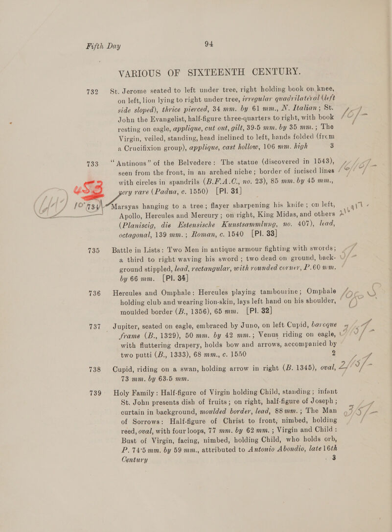 732 733 SZ | fo 73.4)\ 739 736 137 738 739 VARIOUS OF SIXTEENTH CENTURY. on left, lion lying to right under tree, i7egu/ar quadrilateral (left side sloped), thrice pierced, 34 mm. by 61 mm., N. Italian; St. I } John the Evangelist, half-figure three-quarters to right, with book #¢/ resting on eagle, applique, cut out, gilt, 39.5 mm. by 35 mm.; The Virgin, veiled, standing, head inclined to left, hands folded (frcm a Crucifixion group), applique, cast hollow, 106 mm. high 3 ‘“ Antinous” of the Belvedere: The statue (discovered in 1543), / seen from the front, in an arched niche; border of incised lines / with circles in spandrils (B.F.A.C., no. 23), 85 mm. by 45 mm., Marsyas hanging to a tree; flayer sharpening his knife; on leit, Apollo, Hercules and Mercury ; on right, King Midas, and others (Planiscig, die Estensische Kunstsammlung, no. 407), lead, octagonal, 139 mm.; Roman, c. 1540 [PI. 33] Battle in Lists: Two Men in antique armour fighting with swords; a third to right waving his sword ; two dead on ground, back- ' lh ground stippled, lead, rectangular, with rounded corner, P.60 mm. by 66 mm. [Pl. 34] Hercules and Omphale: Hercules playing tambourine; Omphale /»y~- \ \ holding club and wearing lion-skin, lays left hand on his shoulder, © a5 4 Sean moulded border (B., 1356), 65 mm. [PI. 82] Jupiter, seated on eagle, embraced by Juno, on left Cupid, baroque « 4.4 frame (B., 1329), 50 mm. by 42 mm.; Venus riding on eagle, Ahr? with fluttering drapery, holds bow and arrows, accompanied by two putti (B., 1333), 68 mm., c. 1540 9 ae, Cupid, riding on a swan, holding arrow in right (B. 1345), oval, 2f05/- 73 mm. by 63.5 mm. | tur Holy Family : Half-figure of Virgin holding Child, standing ; infant St. John presents dish of fruits; on right, half-figure of Joseph ; wy curtain in background, moulded border, lead, 88mm.; The Man #5 of Sorrows: Half-figure of Christ to front; nimbed, holding reed, oval, with four loops, 77 mm. by 62 mm. ; Virgin and Child : Bust of Virgin, facing, nimbed, holding Child, who holds orb, P.74:5 mm. by 59 mm., attributed to Antonio Abondio, late 16th