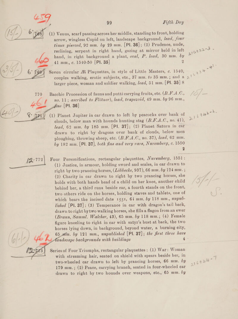 “SG ae 99 Fifth Day (1) Venus, scarf passing across her middle, standing to front, holding arrow, wingless Cupid on left, landscape background, /ead, four times pierced, 92 mm. by 29 mm. [PI. 86]; (2) Prudence, nude, reclining, serpent in right hand, gazing at mirror held in left hand, in right background a plant, oval, P. lead, 30 mm. by 41 mm., c. 1540-50 (PI. 85] 2 Seven circular A Plaquettes, in style of Little Masters, c. 1540,  larger piece, woman and soldier walking, lead, 51 mm. [Pl. 85] 8 770 Bacchic Procession of fauns and putti carrying fruits, etc. (B.L.A.C., ue : no. 11; ascribed to Flitner), lead, trapezoid, 49 mm. by 96 mm., fe fine [PI. 86  ‘al , sae ALY (1) Planet Jupiter in car drawn to left by peacocks over bank of es clouds, below man with hounds hunting stag (B.F.A.C., no. 41), lead, 62 mm. by 185 mm. [PI. 37]; (2) Planet Saturn in car drawn to right by dragons over bank of clouds, below men ploughing, throwing sheep, etc. (B.F.A.C., no. 37), lead, 62 mm. by 182 mm. (Pl. 87], both fine and very rare, Nuremberg, c. 1550 2 (772) Four Personifications, rectangular plaquettes, Nuremberg, 1551 : _— (1) Justice, in armour, holding sword and scales, in car drawn to right by two prancing horses, (Ldbbecke, 937), 66 mm. by 124 mm. ; (2) Charity in car drawn to right by two prancing horses, she holds with both hands head of a child on her knee, another child behind her, a third runs beside car, a fourth stands on the front, two others ride on the horses, holding staves and tablets, one of which bears the incised date 1551, 64 mm. by 118 mm., unpub- lished [Pi. 837]; (3) Temperance in car with dragon’s tail back, drawn to right by two walking horses, she fills a flagon from an ewer (Braun, Samml. Walcher, 43), 65 mm. by 118 mm.; (4) Female figure kneeling to right in car with satyr’s bust at back, the two horses lying down, in background, beyond water, a burning city, ? d 7 65 mm. by 121 mm., unpublished [Pl. 87]; the first three have   Series of Four lriumphs, rectangular plaquettes: (1) War: Woman with streaming hair, seated on shield with spears beside her, in two-wheeled car drawn to left by prancing horses, 66 mm. by 179 mm.; (2) Peace, carrying branch, seated in four-wheeled car drawn to right by two hounds over weapons, etc., 65 mm. by