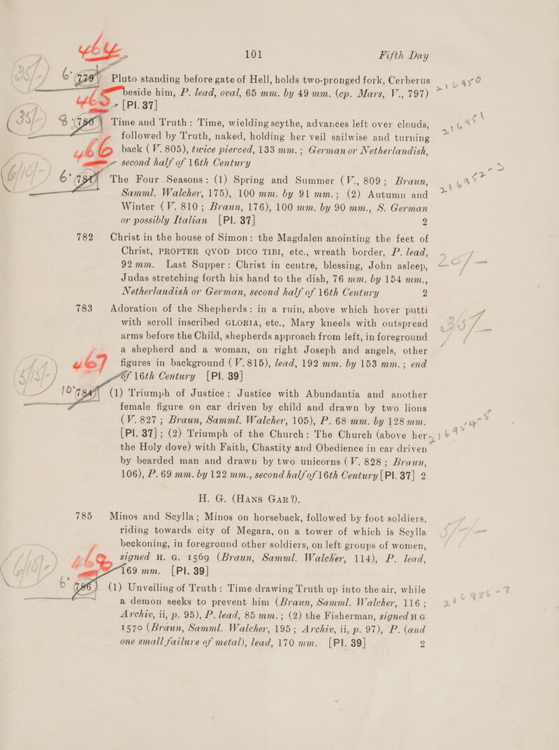 o gaat Pluto standing before gate of Hell, holds two-pronged fork, Cerberus  Pl. 37] CA Time and Truth: Time, wielding scythe, advances left over clouds, followed by Truth, naked, holding her veil sailwise and turning back ( V. 805), twice pierced, 133 mm.; Germanor Nether landish, a second half of 16th Century The Four Seasons: (1) Spring and Summer (V., 809; Braun, Samml. Walcher, 175), 100 mm. by 91 mm.; (2) Autumn and Winter (V. 810; Brawn, 176), 100 mm. by 90 mm., S. German or possibly Italian [PI. 37] 2 782 Christ in the house of Simon: the Magdalen anointing the feet of Christ, PROPTER QVOD DICO TIBI, ete., wreath border, P. lead, 92mm. Last Supper: Christ in centre, blessing, John asleep, Judas stretching forth his hand to the dish, 76 mm. by 154 mm., Netherlandish or German, second half of 16th Century 2 783 Adoration of the Shepherds: in a ruin, above which hover putti with scroll inscribed GLORIA, etc., Mary kneels with outspread arms before the Child, shepherds approach from left, in foreground a shepherd and a woman, on right Joseph and angels, other ue figures in background (V.815), lead, 192 mm. by 153 mm.; end ~ of 16th Century [Pl. 39] | (1) Triumph of Justice: Justice with Abundantia and another ee. female figure on car driven by child and drawn by two lions (V. 827; Braun, Samml. Walcher, 105), P. 68 mm. by 128 mmo.   the Holy dove) with Faith, Chastity and Obedience in car driven by bearded man and drawn by two unicorns (V. 828; Braun, 106), P. 69 mm. by 122 mm., second halfof 16th Century [PI.37] 2 H. G. (Hans Gar ?). 785 Minos and Scylla; Minos on horseback, followed by foot soldiers, riding towards city of Megara, on a tower of which is Scylla beckoning, in foreground other soldiers, on left groups of women, oe signed H. G. 1569 (Braun, Samm. Walcher, 114), P. lead, 169 mm. [PI. 39] (1) Unveiling of Truth: Time drawing Truth up into the air, while a demon seeks to prevent him (Braun, Samml. Walcher, 116 ; Archiv, ii, p. 95), P. lead, 85 mm.; (2) the Fisherman, a ae 157° (Braun, Samml. Walcher, 195 - ; Archiy, ii, p. 97), P. (and one small failure of metal), lead, 170 mm. [PI. 89] 2  