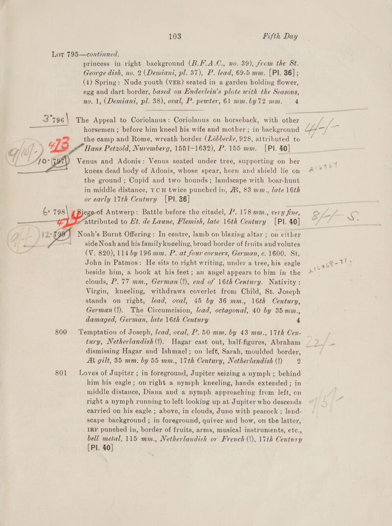 Lot 795—continued. princess in right background (B.F.A.C., no. 39), from the St. George dish, no. 2 (Demiani, pl. 37), P. lead, 69.5 mm. [Pl. 36]; (4) Spring: Nude youth (VER) seated in a garden holding flower, egg and dart border, based on Enderlein’s plate with the Seasons, no. 1, (Demiant, pl. 38), oval, P. pewter, 61 mm. by 72 mm. 4 ERO the camp and Rome, wreath border (Lébbecke, 998, attributed to Be &amp;” Hans Petzold, Nuremberg, 1551-1632), P. 155 mm. [PI. 40] Venus and Adonis: Venus seated under tree, supporting on her knees dead body of Adonis, whose spear, horn and shield lie on the ground ; Cupid and two hounds; landscape with boar-hunt in middle distance, TCH twice punched in, AR, 83 mm., late 16th or early 17th Century [PI. 36] (6: 798 pos e-of Antwerp: Battle before the citadel, P. 178 mm., very fine, —_—————— attributed to Ht. de Laune, Flemish, late 16th Century [PI. 40]  i2°0 4 Noah’s Burnt Offering: In centre, lamb on blazing altar ; on either . side Noah and his family kneeling, broad border of fruits and volutes (V. 820), 114 by 196 mm. P. at four corners, German, c. 1600. St. John in Patmos: He sits to right writing, under a tree, his eagle beside him, a book at his feet; an angel appears to him in the clouds, P. 77 mm., German (2), end of 16th Century. Nativity : Virgin, kneeling, withdraws coverlet from Child, St. Joseph stands on right, lead, oval, 45 by 36 mm., 16th Century, German (2). The Circumeision, lead, octagonal, 40 by 35mm., damaged, German, late 16th Century 4  800 ‘Temptation of Joseph, lead, oval, P. 50 mm. by 43 mm., 17th Cen- tury, Netherlandish (?). Hagar cast out, half-figures, Abraham dismissing Hagar and Ishmael; on left, Sarah, moulded border, AR gilt, 35 mm. by 55 mm., 17th Century, Netherlandish (%) 2 801 Loves of Jupiter ; in foreground, Jupiter seizing a nymph ; behind him his eagle; on right a nymph kneeling, hands extended; in middle distance, Diana and a nymph approaching from left, on right a nymph running to left looking up at Jupiter who descends carried on his eagle ; above, in clouds, Juno with peacock ; land- scape background ; in foreground, quiver and bow, on the latter, IRF punched in, border of fruits, arms, musical instruments, etc., bell metal, 115 mm., Netherlandish or French (1), 17th Century [Pl. 40]