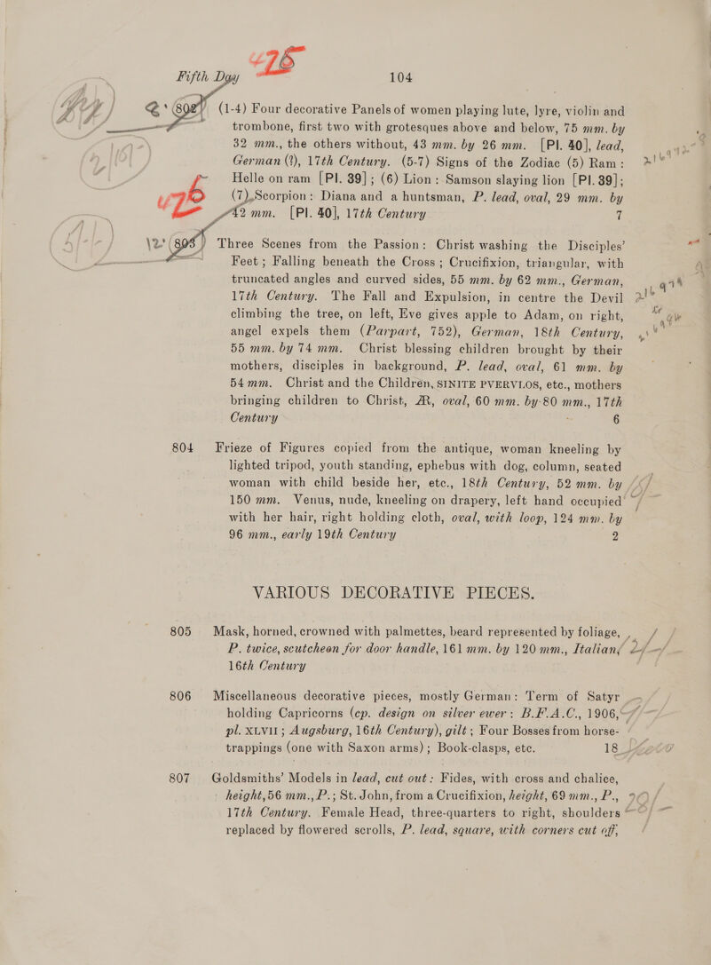   805 806 trombone, first two with grotesques above and below, 75 mm. by 32 mm., the others without, 43 mm. by 26 mm. [PI. 40], lead, German (2), 17th Century. (5-7) Signs of the Zodiac (5) Ram: Helle on ram [PI. 39]; (6) Lion: Samson slaying lion [PI. 89]; (7).Scorpion : Diana and a huntsman, P. lead, oval, 29 mm. by Feet ; Falling beneath the Cross ; Crucifixion, triangular, with truncated angles and curved sides, 55 mm. by 62 mm., German, 17th Century. The Fall and Expulsion, in centre the Devil climbing the tree, on left, Eve gives apple to Adam, on right, angel expels them (Parpart, 752), German, 18th Century, 55 mm. by 74 mm. Christ blessing children brought by their mothers, disciples in background, P. lead, oval, 61 mm. by 54mm. Christ and the Children, SINITE PVERVLOS, etc., mothers bringing children to Christ, A, oval, 60 mm. by-80 mm., 17th lighted tripod, youth standing, ephebus with dog, column, seated 150 mm. Venus, nude, kneeling on drapery, left hand occupied with her hair, right holding cloth, oval, with loop, 124 mm. by 96 mm., early 19th Century 2 VARIOUS DECORATIVE PIECES. 16th Century i Jf j pl. xtvit; Augsburg, 16th Century), gilt; Four Bosses from horse- 17th Century. Female Head, three-quarters to right, shoulders replaced by flowered scrolls, P. lead, square, with corners cut off, a ut