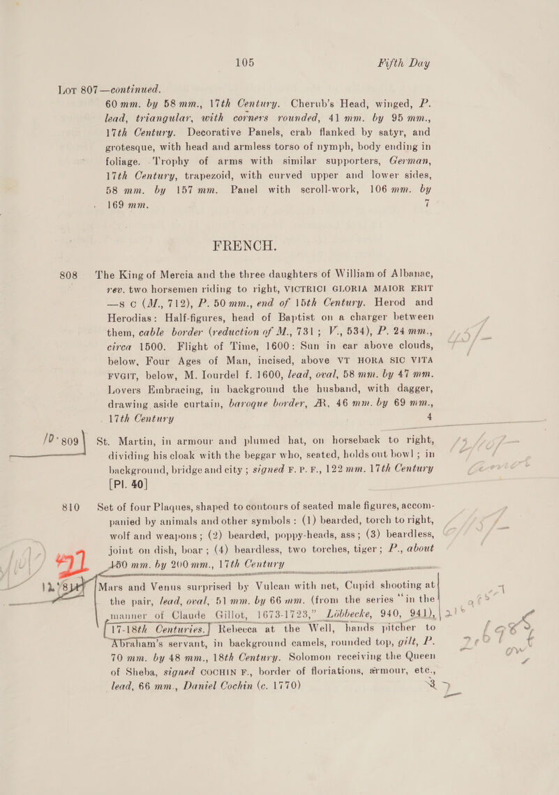 60mm. by 58mm., 17th Century. Cherub’s Head, winged, P. lead, triangular, with corners rounded, 41 mm. by 95 mm., 17th Century. Decorative Panels, crab flanked by satyr, and grotesque, with head and armless torso of nymph, body ending in foliage. -Trophy of arms with similar supporters, German, 17th Century, trapezoid, with curved upper and lower sides, 58 mm. by 157 mm. Panel with scroll-work, 106 mm. by 169 mm. 7 FRENCH. rev. two. horsemen riding to right, VICTRICI GLORIA MAIOR ERIT —s o (M,, 712), P. 50 mm., end of 15th Century. Herod and Herodias: Half-figures, head of Baptist on a charger between them, cable border (reduction of M., 731; V., 534), P. 24 mm., circa 1500. Flight of Time, 1600: Sun in car above clouds, below, Four Ages of Man, incised, above VT HORA SIC VITA Fvait, below, M. Iourdel f. 1600, dead, oval, 58 mm. by 47 mm. Lovers Embracing, in background the husband, with dagger, drawing aside curtain, baroque border, AR, 46 mm. by 69 mm., dividing his cloak with the beggar who, seated, holds out bow] ; in background, bridge and city ; s¢gned F. Pp. F., 122 mm. 17th Century [Pl. 40] panied by animals and other symbols: (1) bearded, torch to right, wolf and weapons; (2) bearded, poppy-heads, ass; (3) beardless, joint on dish, boar ; (4) beardless, two torches, tiger ; P., about 150 mm. by 200 mm., 17th Century Sa He p20 ws of swhow Sea iia ROE LEIS DNS IEEE ERLICH EE SEABED LIED OA ER RANA IA SRR ATL TE Ae NEON the pair, /ead, oval, 51 mm. by 66 mm. (from the series in the  Rebecea at the “Well, “hands pitcher to raham’s servant, in background camels, rounded top, g7/t, P. 70 mm. by 48 mm., 18th Century. Solomon receiving the Queen of Sheba, signed COCHIN F., border of floriations, armour, etc., ya