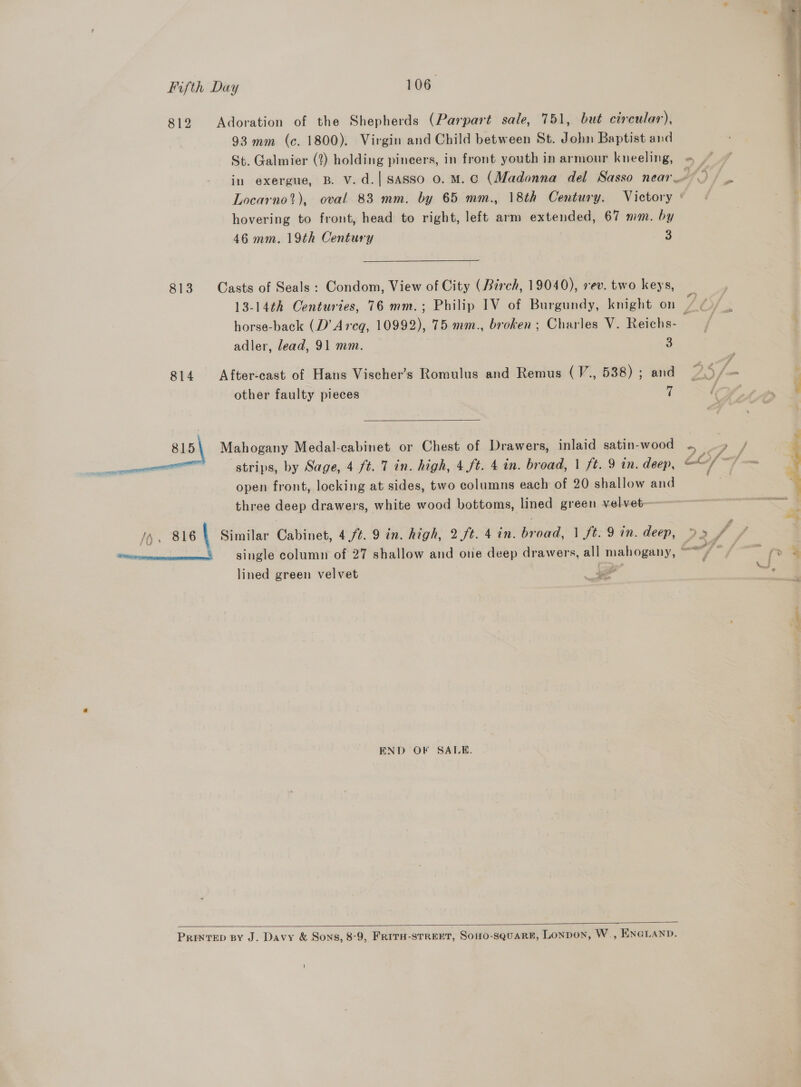  812 Adoration of the Shepherds (Parpart sale, 751, but circular), :| 93 mm (c. 1800). Virgin and Child between St. John Baptist and | St. Galmier (2) holding pincers, in front youth in armour kneeling, «= “” . ; in exergue, B. v.d.| Sasso 0. M. Cc (Madonna del Sasso near’) / Locarno’), oval 83 mm. by 65 mm., 18th Century. Victory : hovering to front, head to right, left arm extended, 67 mm. by 46 mm. 19th Century 3 813 Casts of Seals : Condom, View of City (Birch, 19040), rev. two keys, ) 13-14th Centuries, 76 mm.; Philip IV of Burgundy, knight on 7 aN horse-back (D’ Areg, 10992), 75 mm., broken; Charles V. Reichs- aad adler, lead, 91 mm. 3 814 After-cast of Hans Vischer’s Romulus and Remus (V., 538); and 27.5 /— : ‘pe other faulty pieces  % 815 Mahogany Medal-cabinet or Chest of Drawers, inlaid satin-wood ~ 4 / ; strips, by Sage, 4 ft. 7 in. high, 4 ft. 4 in. broad, | ft. 9 in. deep, aad hat ~ ‘ open front, locking at sides, two columns each of 20 shallow and . 4 three deep drawers, white wood bottoms, lined green velvet- <r : -“ /h, 816 \ Similar Cabinet, 4./t. 9 in. high, 2ft. 4 in. broad, 1 ft. 9 in. deep, 9» 4 tm, single column of 27 shallow and one deep drawers, all mahogany, ~ / fn. aa lined green velvet a L a END OF SALE.  Printep sy J. Davy &amp; Sons, 8-9, FRITH-STREET, SoHO-SQuARE, LONDON, W., ENGLAND.
