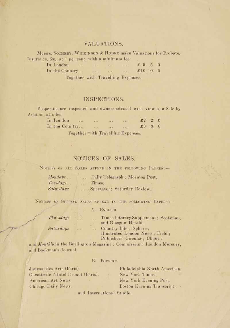 VALUATIONS. Messrs: SOTHEBY, WIL KINSON &amp; HopGE make Valuations for Probate, In London ie oh aS uBk Boy ae) In the Country’... eae fe: a ZO) LO. © Together with Travelling Expenses. INSPECTIONS. Properties are inspected. and owners advised with view to a Sale by In London ae a ye, ee More FBO In the Country... bie We: ie ok Se 0 Together with Travelling Expenses. NOTICES’ OF SALES.’ NOtRBES OF ALL SALES “APPEAR IN THE FOLLOWING Papers :— Mondays ... ... Daily Telegraph; Morning Post. Tuesdays... _. * Dimes: Saturdays ... «Spectator; Saturday Review.  Novices OF Si -°TAL. SALES APPEAR IN. THE: FOLLOWING Papers A. ENGEISH, we ae Thursdays... ... Times Literary Supplement ; Scotsman, Saturdays... .. Country Life ;: Sphere ; Illustrated London News; Field ; Publishers’ Circular ; Niner and Monthly in the: Baclineton Magazine ; Connoisseur: London Mercury, and Bookman’s Journal. B. ForeIGan. Journal des Arts (Paris). Philadelphia North American. Gazette de l Hotel Drouot (Paris). New York ‘Times. American. Art News. New York Poening Post. Chicago Daily News. Boston Evening Transeript. and International Studio.