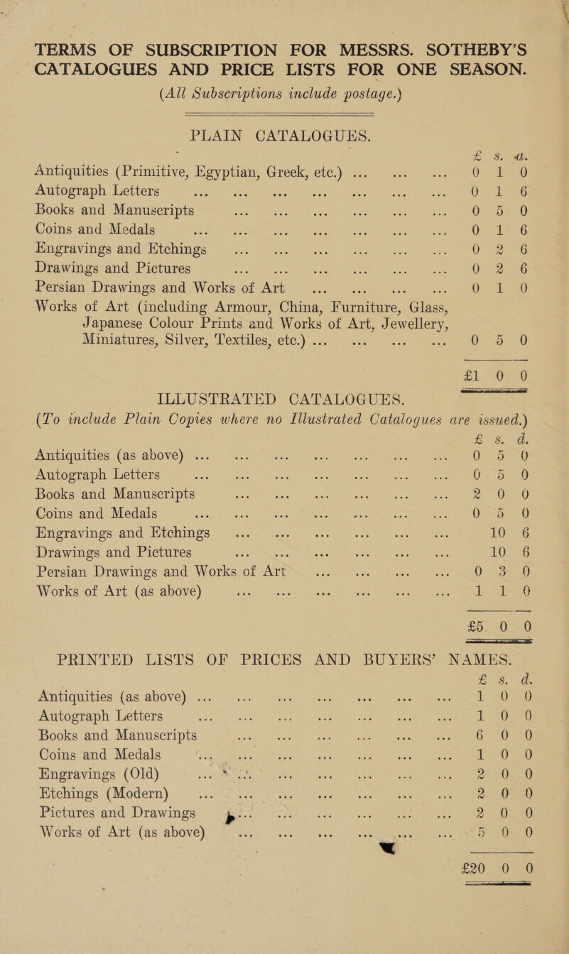 TERMS OF SUBSCRIPTION FOR MESSRS. SOTHEBY’S CATALOGUES AND PRICE LISTS FOR ONE SEASON. (All Subscriptions include postage.)   PLAIN CATALOGUES.  bo 8. MBs Antiquities (Primitive, Egyptian, Greek, etc.) ... ae gre!) Autograph Letters is aey deeuuer™ ars Oe Ae Books and Manuscripts O- oece Coins and Medals OG Engravings and Etchings O26 Drawings and Pictures O27 Persian Drawings and Works of if : ees Se Works of Art (including Armour, China, Paeatnare, ‘Gilde, Japanese Colour Prints and Works of Art, J ewellery, Miniatures, Silver, Textiles, etc.) .. 0-5-0 £1.02 0 ILLUSTRATED CATALOGUES. (To include Plain Copies where no Illustrated Catalogues are issued.) Antiquities (as above) ... O55. Autograph Letters 0. 5 Books and Manuscripts a Oa O Coins and Medals si. Pala MEN aa ahs es oe eee ea Proravingo and Ltchimgs vise “ae wes a ae 10. 6 Drawings and Pictures ae oie Ae eee 10 6 Persian Drawings and Works of A? seg Giles de eee Works of Art (as above) Sh) anes ING Se £580 =D  PRINTED LISTS OF PRICES AND BUYERS’ NAMES. Antiquities (as above) ... Autograph Letters Books and Manuscripts ~ Coins and Medals oe Engravings (Old) es Se Etchings (Modern) Pictures and Drawings Works of Art (as above) ow OM awowmoH DHrRYA SaaS oa Sao oS oS. 2 Soo. oo