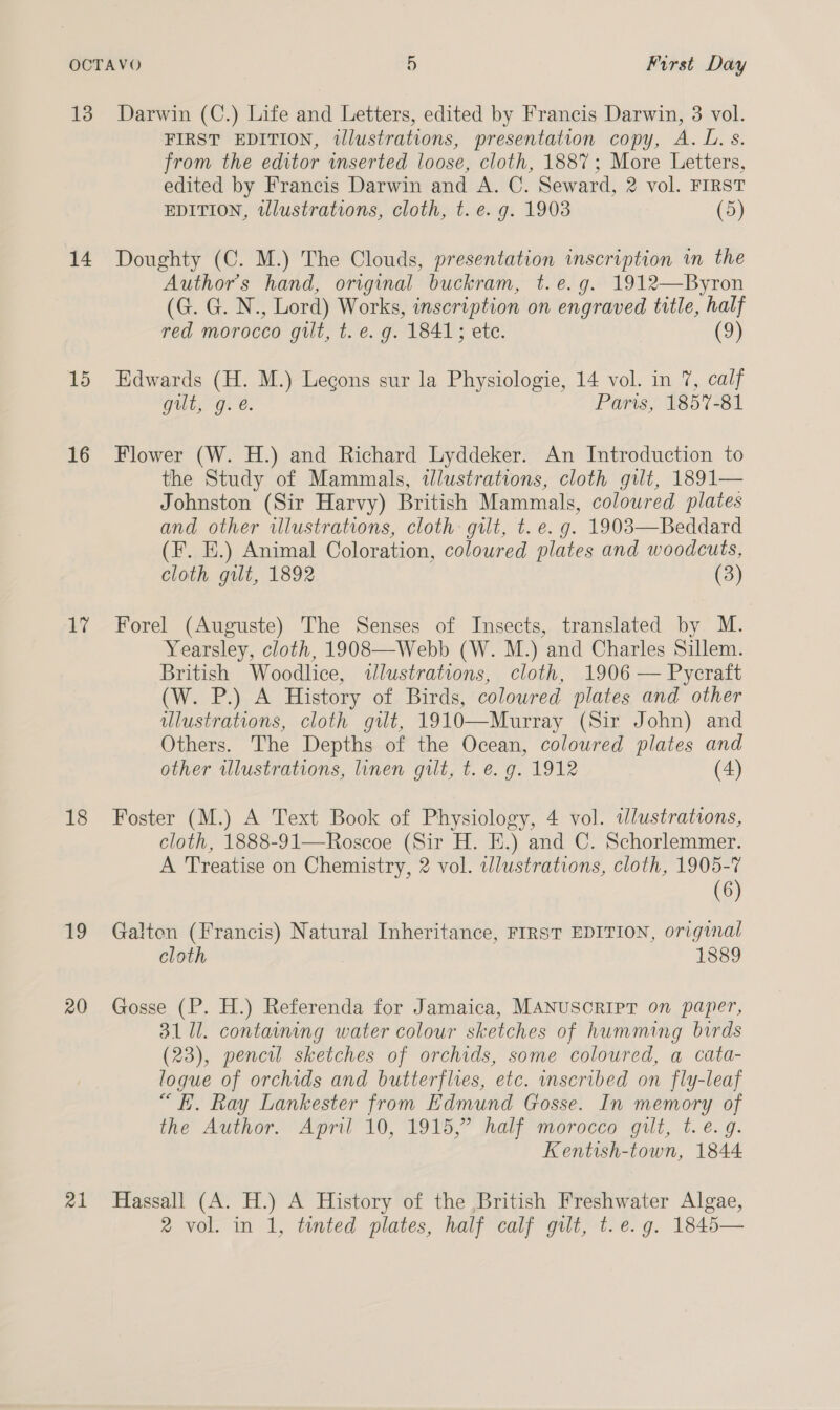 14 15 16 17 18 19 20 a1 FIRST EDITION, tllustrations, presentation copy, A. L. s. from the editor wserted loose, cloth, 1887; More Letters, edited by Francis Darwin and A. C. Seward, 2 vol. FIRST EDITION, twlustrations, cloth, t. e.g. 1903 (5) Doughty (C. M.) The Clouds, presentation inscription in the Author's hand, original buckram, t.e.g. 1912—Byron (GON: , Lord) Works, inscription on engraved title, half red morocco gilt, t. e. g. 1841; ete. (9) Edwards (H. M.) Lecons sur la Physiologie, 14 vol. in 7, calf gilt; g. @. Paris, 1857-81 Flower (W. H.) and Richard Lyddeker. An Introduction to the Study of Mammals, wlustrations, cloth gilt, 1891— Johnston (Sir Harvy) British Mammals, coloured plates and other illustrations, cloth: gilt, t. e. g. 1903—Beddard (F. E.) Animal Coloration, coloured plates and woodcuts, cloth gilt, 1892 (3) Forel (Auguste) The Senses of Insects, translated by M. Yearsley, cloth, 1908—Webb (W. M.) and Charles Sillem. British Woodlice, illustrations, cloth, 1906 — Pycraft (We BP) History of Birds, colowred plates and other ulustrations, cloth gut, 1910—Murray (Sir John) and Others. The Depths of the Ocean, coloured plates and other illustrations, linen gilt, t. e. g. 1912 (4) Foster (M.) A Text Book of Physiology, 4 vol. iJlustrations, cloth, 1888-91—Roscoe (Sir H. E.) and C. Schorlemmer. A Treatise on Chemistry, 2 vol. illustrations, cloth, 1905-7 (6) Galton (Francis) Natural Inheritance, FIRST EDITION, original cloth 1889 Gosse (P. H.) Referenda for Jamaica, MANUSCRIPT on paper, 3111. containing water colour sketches of humming birds (23), pencil sketches of orchids, some coloured, a cata- logue of orchids and butterflies, etc. inscribed on fly-leaf “FE. Ray Lankester from Edmund Gosse. In memory of the Author. April 10, 1915,” half morocco gilt, t. e.g. Kentish-town, 1844 Hassall (A. H.) A History of the British Freshwater Algae, 2 vol. in 1, tinted plates, half calf gilt, t. e.g. 1845—