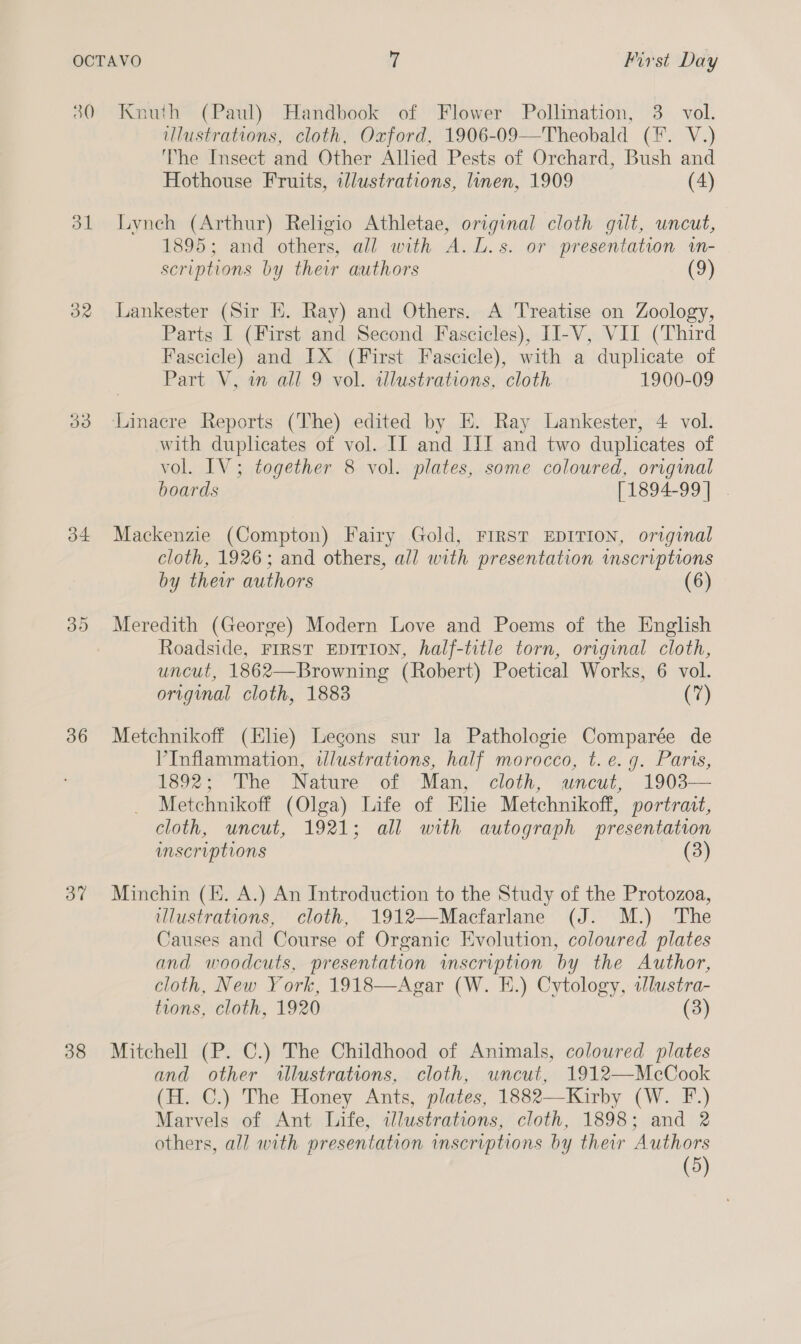 30 Knuth (Paul) Handbook of Flower Pollination, 3. vol. illustrations, cloth. Oxford, 1906-09—Theobald (F. V.) ‘he Insect and Other Alhed Pests of Orchard, Bush and Hothouse Fruits, illustrations, linen, 1909 (4) 31 Lyneh (Arthur) Religio Athletae, original cloth gilt, uncut, 1895; and others, all with A.L.s. or presentation «n- scriptions by their authors (9) 32 Lankester (Sir HK. Ray) and Others. A Treatise on Zoology, Parts I (First and Second Fascicles), II-V, VII (Third Fascicle) and IX (First Fascicle), with a duplicate of Part V, wm all 9 vol. illustrations, cloth 1900-09 33 Linacre Reports (The) edited by EK. Ray Lankester, 4 vol. with duplicates of vol. II and III and two duplicates of vol. IV; together 8 vol. plates, some coloured, orignal boards [1894-99] | 34 Mackenzie (Compton) Fairy Gold, FIRST EDITION, original cloth, 1926; and others, all with presentation mscriptions by their authors (6) 35 Meredith (George) Modern Love and Poems of the English Roadside, FIRST EDITION, half-title torn, original cloth, uncut, 1862—Browning (Robert) Poetical Works, 6 vol. original cloth, 1883 (7) 36 Metchnikoff (Elie) Legons sur la Pathologie Comparée de V’Inflammation, illustrations, half morocco, t. e.g. Paris, 1892; The Nature of Man, cloth, uncut, 1903— Metchnikoff (Olga) Life of Elie Metchnikoff, portratt, cloth, uncut, 1921; all with autograph presentation inscriptions (3) 3% Minchin (HK. A.) An Introduction to the Study of the Protozoa, illustrations, cloth, 1912—Macfarlane (J. M.) The Causes and Course of Organic Evolution, coloured plates and woodcuts, presentation inscription by the Author, cloth, New York, 1918—Agar (W. E.) Cytology, tJlustra- tions, cloth, 1920 (3) 38 Mitchell (P. C.) The Childhood of Animals, coloured plates and other llustrations, cloth, uncut, 1912—McCook (H. C.) The Honey Ants, plates, 1882—Kirby (W. F.) Marvels of Ant Life, ilustrations, cloth, 1898; and 2 others, all with presentation inscriptions by their Authors (5)