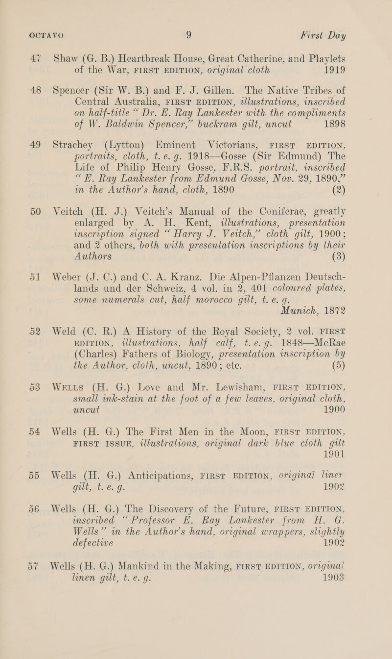 A” 48 49 50 51 52 53 54 55 56 57 Shaw (G. B.) Heartbreak House, Great Catherine, and Playlets of the War, FIRST EDITION, original cloth 1919 Spencer (Sir W. B.) and F. J. Gillen. The Native Tribes of Central Australia, FIRST EDITION, tWlustrations, inscribed on half-title “ Dr. E. Ray Lankester with the compliments of W. Baldwin Spencer,” buckram gilt, uncut 1898 Strachey (Lytton) Eminent Victorians, FIRST EDITION, portraits, cloth, t.e. g. 1918—Gosse (Sir Edmund) The Life of Philip Henry Gosse, F.R.S. portrait, imscribed “i. Ray Lankester from Edmund Gosse, Nov. 29, 1890,” in the Author’s hand, cloth, 1890 (2) Veitch (H. J.) Veitch’s Manual of the Coniferae, greatly enlarged by A. H. Kent, &lt;dllustrations, presentation mscription signed “ Harry J. Veitch,’ cloth gilt, 1900; and 2 others, both with presentation inscriptions by theur Authors (3) Weber (J. C.) and C. A. Kranz. Die Alpen-Pflanzen Deutsch- lands und der Schweiz, 4 vol. in 2, 401 coloured plates, some numerals cut, half Morocco gilt, 1G. Oh Munich, 1872 Weld (C. R.) A History of the Royal Society, 2 vol. FIRST EDITION, wlustrations, half calf, t.é.g. 1848—McRae (Charles) Fathers of Biology, presentation inscription by the Author, cloth, uncut, 1890; ete. (5) Weis (H. G.) Love and Mr. Lewisham, FIRST EDITION, small ink-stain at the foot of a few leaves, original cloth, uncut 1900 Wells (H. G.) The First Men in the Moon, FIRST EDITION, FIRST ISSUE, tlustrations, original dark blue cloth gilt 1901 Wells (H. G.) Anticipations, FIRST EDITION, original liner gilt,..t..€. g. 1902 Wells (H. G.) The Discovery of the Future, FIRST EDITION, inscribed “ Professor EH. Ray Lankester from H. G. Wells” wm the Author's ‘hand, original wrappers, slightly defectwe 1902 Wells (H. G.) Mankind in the Making, FIRST EDITION, original linen gilt, t.e. g. 1903