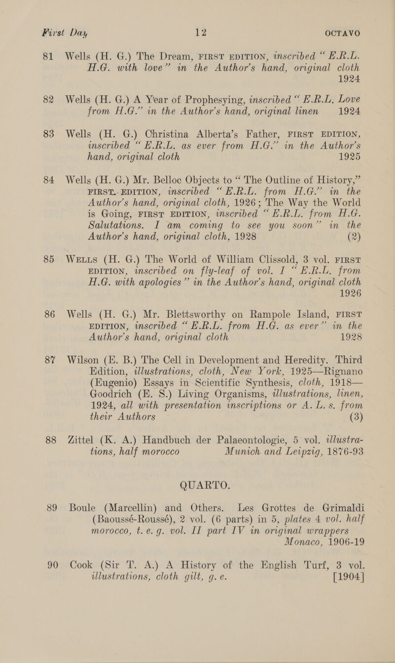 81 82 83 84 85 86 87 88 89 90 Wells (H. G.) The Dream, First EDITION, inscribed “ E.R.L. A.G. with love” in the Author's hand, original cloth 1924 Wells (H. G.) A Year of Prophesying, inscribed “ E.R.L, Love from H.G.” wn the Author's hand, original linen 1924 Wells (H. G.) Christina Alberta’s Father, FIRST EDITION, unscribed “ H.RL. as ever from H.G.’ in the Author’s hand, original cloth 1925 Wells (H. G.) Mr. Belloc Objects to “ The Outline of History,” FIRST. EDITION, inscribed “ E.R. from H.G.’ im the Author’s hand, original cloth, 1926; The Way the World is Going, FIRST EDITION, inscribed “ E.R.L. from H.G. Salutations. I am coming to see you soon” in the Author's hand, original cloth, 1928 (2) Wetuis (H. G.) The World of William Clissold, 3 vol. FIRST EDITION, inscribed on fly-leaf of vol. I “ E.R.L. from Af.G. with apologies” in the Author’s hand, original cloth 1926 Wells (H. G.) Mr. Blettsworthy on Rampole Island, FIRST EDITION, inscribed “ E.R.L. from H.G. as ever” in the Author's hand, original cloth 1928 Wilson (Hi. B.) The Cell in Development and Heredity. Third Edition, illustrations, cloth, New York, 1925—Rignano (Eugenio) Essays in Scientific Synthesis, cloth, 1918— Goodrich (E. S.) Living Organisms, dlustrations, linen, 1924, all with presentation inscriptions or A. L. s. from their Authors (3) Zittel (K. A.) Handbuch der Palaeontologie, 5 vol. tlustra- tions, half morocco Munich and Leipzig, 1876-93 QUARTO. Boule (Marcellin) and Others. Les Grottes de Grimaldi (Baoussé-Roussé), 2 vol. (6 parts) in 5, plates 4 vol. half morocco, t.e.g. vol. II part IV iw original wrappers Monaco, 1906-19 Cook (Sir T. A.) A History of the English Turf, 3 vol. illustrations, cloth gilt, g.e. [1904 |