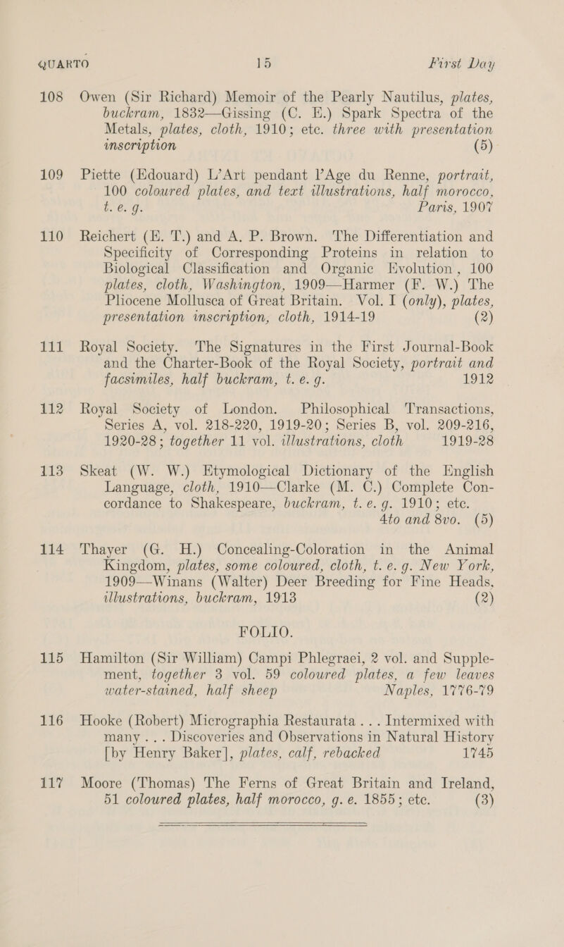 108 109 110 111 112 113 114 115 116 117 Owen (Sir Richard) Memoir of the Pearly Nautilus, plates, buckram, 1832—Gissing (C. E.) Spark Spectra of the Metals, plates, cloth, 1910; etc. three with presentation inscription (5) Piette (Edouard) L’Art pendant PAge du Renne, portrait, 100 coloured plates, and teat illustrations, half morocco, b. €. g. Paris, 1907 Reichert (EH. T.) and A. P. Brown. The Differentiation and Specificity of Corresponding Proteins in relation to Biological Classification and Organic Evolution, 100 plates, cloth, Washington, 1909—Harmer (F. W.) The Pliocene Mollusca of Great Britain. Vol. I (only), plates, presentation inscription, cloth, 1914-19 (2) Royal Society. The Signatures in the First Journal-Book and the Charter-Book of the Royal Society, portrait and facsumiles, half buckram, t. e. g. 1912 Royal Society of London. Philosophical ‘Transactions, Series A, vol. 218-220, 1919-20; Series B, vol. 209-216, 1920-28 ; together 11 vol. illustrations, cloth 1919-28 Skeat (W. W.) Etymological Dictionary of the English Language, cloth, 1910—Clarke (M. C.) Complete Con- cordance to Shakespeare, buckram, t. e.g. 1910; ete. 4to and 8vo. (5) Thayer (G. H.) Concealing-Coloration in the Animal Kingdom, plates, some coloured, cloth, t. e.g. New York, 1909—Winans (Walter) Deer Breeding for Fine Heads, illustrations, buckram, 19138 (2) FOLIO. Hamilton (Sir William) Campi Phlegraei, 2 vol. and Supple- ment, together 3 vol. 59 coloured plates, a few leaves water-stained, half sheep Naples, 1776-79 Hooke (Robert) Micrographia Restaurata ... Intermixed with many ... Discoveries and Observations in Natural History [by Henry Baker], plates, calf, rebacked 1745 Moore (Thomas) The Ferns of Great Britain and Ireland, 51 coloured plates, half morocco, g. e. 1855; ete. (3) 