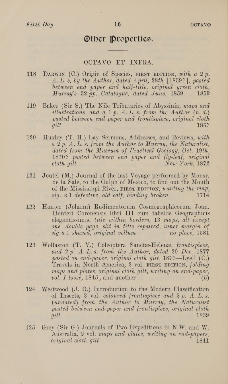 118 119 120 121 122 123 124 125 Other Properties. OCTAVO ET INFRA. Darwin (C.) Origin of Species, FIRST EDITION, with a 2p. A. L.s. by the Author, dated April, 28th [18597], pasted between end paper and half-title, original green cloth, Murray's 32 pp. Catalogue, dated June, 1859 1859 Baker (Sir 8.) The Nile Tributaries of Abyssinia, maps and ilustrations, anda lp. A. L.s. from the Author (n. d.) pasted between end paper and frontispiece, original cloth. gilt 1867 Huxley (T. H.) Lay Sermons, Addresses, and Reviews, with a2rp. A. L.s. from the Author to Murray, the Naturalst, dated from the Museum of Practical Geology, Oct. 19th, 1870? pasted between end paper and fly-leaf, original cloth gilt New York, 1872 Joutel (M.) Journal of the last Voyage performed by Monsr. de la Sale, to the Gulph of Mexico, to find out the Mouth of the Mississippi River, FIRST EDITION, wanting the map, sig. B1 defective, old calf, binding broken 1714 Honter (Johann) Rudimentorum Cosmographicorum Joan. Honteri Coronensis libri III cum tabellis Geographicis elegantissimis, title within borders, 13 maps, all except one double page, sht wn title repaired, inner margin of sig a1 shaved, orignal vellum no place, 1581 Wollaston (T. V.) Coleoptera Sancte-Helenz, frontismece, and 2p. A.L.s. from the Author, dated 20 Dec, 1877 pasted on end-paper, original cloth gilt, 1877—Liyell (C.) Travels in North America, 2 vol. FIRST EDITION, folding maps and plates, original cloth gilt, writing on end- “paper, vol. I loose, 1845; and another ) Westwood (J. O.) Introduction to the Modern Classification of Insects, 2 vol. coloured frontispiece and 2p. A. L. s. (undated) from the Author to Murray, the Naturalist pasted between end-paper and frontispiece, original cloth gilt 1839 Grey (Sir G.) Journals of Two Expeditions in N.W. and W. Australia, 2 vol. maps and plates, writing on end-papers,