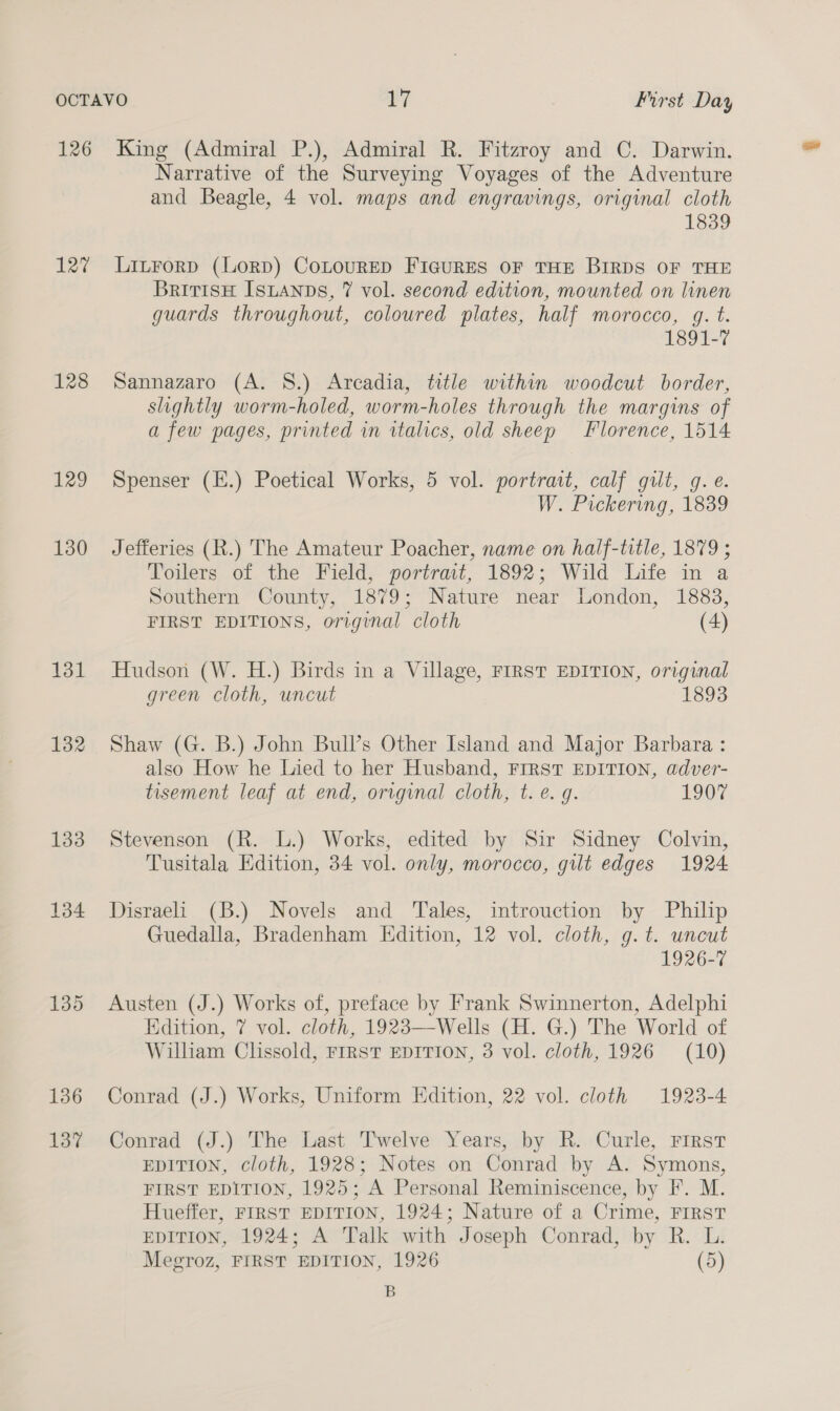 126 127 128 129 130 131 132 133 134 135 136 137 King (Admiral P.), Admiral R. Fitzroy and C. Darwin. Narrative of the Surveying Voyages of the Adventure and Beagle, 4 vol. maps and engravings, original cloth 1839 Litrorp (LorD) CoLouRED FIGURES OF THE BIRDS OF THE BritisH IsLAnps, 7 vol. second edition, mounted on linen guards throughout, coloured plates, half morocco, gq. t. 1891-7 Sannazaro (A. S.) Arcadia, title within woodcut border, slightly worm-holed, worm-holes through the margins of a few pages, printed in italics, old sheep Florence, 1514 Spenser (E.) Poetical Works, 5 vol. portrast, calf gilt, g.e W. Pickering, 1839 Jefferies (R.) The Amateur Poacher, name on half-title, 1879 ; Toilers of the Field, portrait, 1892; Wild Life in a Southern County, 1879; Nature near London, 1883, FIRST EDITIONS, original cloth (4) Hudson (W. H.) Birds in a Village, FIRST EDITION, original green cloth, uncut 1893 Shaw (G. B.) John Bull’s Other Island and Major Barbara : also How he Lied to her Husband, FIRST EDITION, adver- tisement leaf at end, original cloth, t. e. g. 1907 Stevenson (R. L.) Works, edited by Sir Sidney Colvin, Tusitala Edition, 34 vol. only, morocco, gilt edges 1924 Disraeli (B.) Novels and Tales, introuction by Philip Guedalla, Bradenham Edition, 12 vol. cloth, g. t. uncut 1926-7 Austen (J.) Works of, preface by Frank Swinnerton, Adelphi Edition, 7 vol. cloth, 1923—Wells (H. G.) The World of William Clissold, FIRST EDITION, 3 vol. cloth, 1926 (10) Conrad (J.) Works, Uniform Edition, 22 vol. cloth 1923-4 Conrad (J.) The Last Twelve Years, by R. Curle, First EDITION, cloth, 1928; Notes on Conrad by A. Symons, FIRST EDITION, 1925; A Personal Reminiscence, by I. M. Hueffer, FIRST EDITION, 1924; Nature of a Crime, FIRST EDITION, 1924; A Talk with Joseph Conrad, by R. L. Megroz, FIRST EDITION, 1926 (5) B