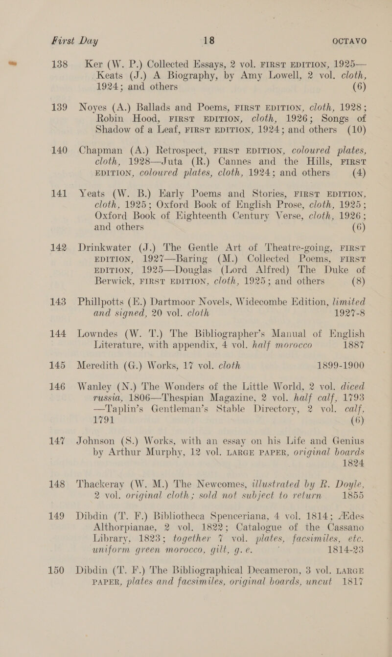 138 139 140 141 142 143 144 145 146 147 148 149 150 Ker (W. P.) Collected Essays, 2 vol. FIRST EDITION, 1925— Keats (J.) A Biography, by Amy Lowell, 2 vol. cloth, 1924; and others (6) Noyes (A.) Ballads and Poems, FIRST EDITION, cloth, 1928; Robin Hood, First EDITION, cloth, 1926; Songs of Shadow of a Leaf, FIRST EDITION, 1924; and others (10) Chapman (A.) Retrospect, FIRST EDITION, coloured plates, cloth, 1928—Juta (R.) Cannes and the Hills, First EDITION, coloured plates, cloth, 1924; and others (4) Yeats (W. B.) Early Poems and Stories, FIRST EDITION, cloth, 1925; Oxford Book of English Prose, cloth, 1925; Oxford Book of Eighteenth Century Verse, cloth, 1926; and others (6) Drinkwater (J.) The Gentle Art of Theatre-going, FIRST EDITION, 1927—-Baring (M.) Collected Poems, FIRST EDITION, 1925—Douglas (Lord Alfred) The Duke of Berwick, FIRST EDITION, cloth, 1925; and others (8) Phillpotts (1#.) Dartmoor Novels, Widecombe Edition, limited and signed, 20 vol. cloth 1927-8 Lowndes (W. T.) The Bibliographer’s Manual of English Literature, with appendix, 4 vol. half morocco 1887 Meredith (G.) Works, 17 vol. cloth 1899-1900 Wanley (N.) The Wonders of the Little World, 2 vol. diced russia, 1806—Thespian Magazine, 2 vol. half calf, 1793 -——T'aplin’s’ Gentleman’s Stable Directory, 2 vol. calf, 79a (6) Johnson (S.) Works, with an essay on his Life and Genius by Arthur Murphy, 12 vol. LARGE PAPER, original boards 1824 Thackeray (W. M.) The Newcomes, tlustrated by R. Doyle, 2 vol. original cloth; sold not subject to return 1855 Dibdin (T. F.) Bibhotheca Spenceriana, 4 vol. 1814; Addes Althorpianae, 2 vol. 1822; Catalogue of the Cassano Library, 1823; together 7 vol. plates, facsimiles, etc. uniform green morocco, gilt, g. e. 1814-23 Dibdin (T. F.) The Bibliographical Decameron, 3 vol. LARGE PAPER, plates and facsimiles, original boards, uncut 181%