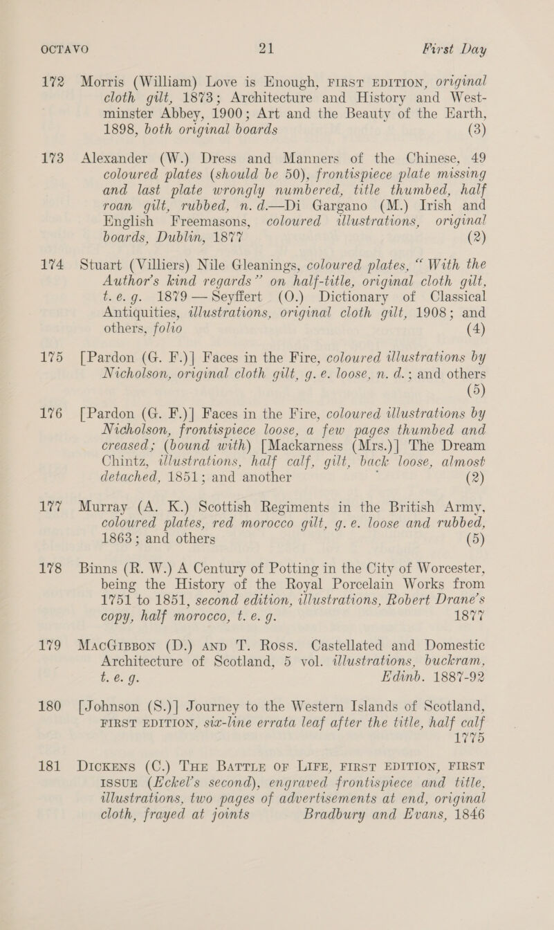 172 173 174 175 176 Lee 178 179 180 181 Morris (William) Love is Enough, FIRST EDITION, original cloth git, 1873; Architecture and History and West- minster Abbey, 1900; Art and the Beauty of the Earth, 1898, both original boards (3) Alexander (W.) Dress and Manners of the Chinese, 49 coloured plates (should be 50), frontispiece plate missing and last plate wrongly numbered, title thumbed, half roan gilt, rubbed, n.d—Di Gargano (M.) Irish and English Freemasons, coloured illustrations, original boards, Dublin, 1877 (2) Stuart (Villiers) Nile Gleanings, coloured plates, “ With the Authors kind regards” on half-title, original cloth guilt, t.é.g. 1879 —Seyffert. (O.) Dictionary -of Classical Antiquities, illustrations, original cloth gilt, 1908; and others, folio (4) [Pardon (G. F.)] Faces in the Fire, coloured wlustrations by Nicholson, original cloth gilt, g.e. loose, n. d.; and others (5) [Pardon (G. F.)] Faces in the Fire, coloured wlustrations by Nicholson, frontispiece loose, a few pages thumbed and creased; (bound with) [Mackarness (Mrs.)] The Dream Chintz, wlustrations, half calf, gilt, back loose, almost detached, 1851; and another (2) Murray (A. K.) Scottish Regiments in the British Army, coloured plates, red morocco gilt, g.e. loose and rubbed, 1863; and others (5) Binns (R. W.) A Century of Potting in the City of Worcester, being the History of the Royal Porcelain Works from 1751 to 1851, second edition, illustrations, Robert Drane’s copy, half morocco, t. e. g. SC MacGispon (D.) anp T. Ross. Castellated and Domestic Architecture of Scotland, 5 vol. illustrations, buckram, be €. g: EHdinb. 1887-92 [Johnson (S.)] Journey to the Western Islands of Scotland, FIRST EDITION, siz-line errata leaf after the title, half calf Tio Dickens (C.) THE BATTLE OF LIFE, FIRST EDITION, FIRST IssuE (Hckel’s second), engraved frontispiece and title, illustrations, two pages of advertisements at end, original