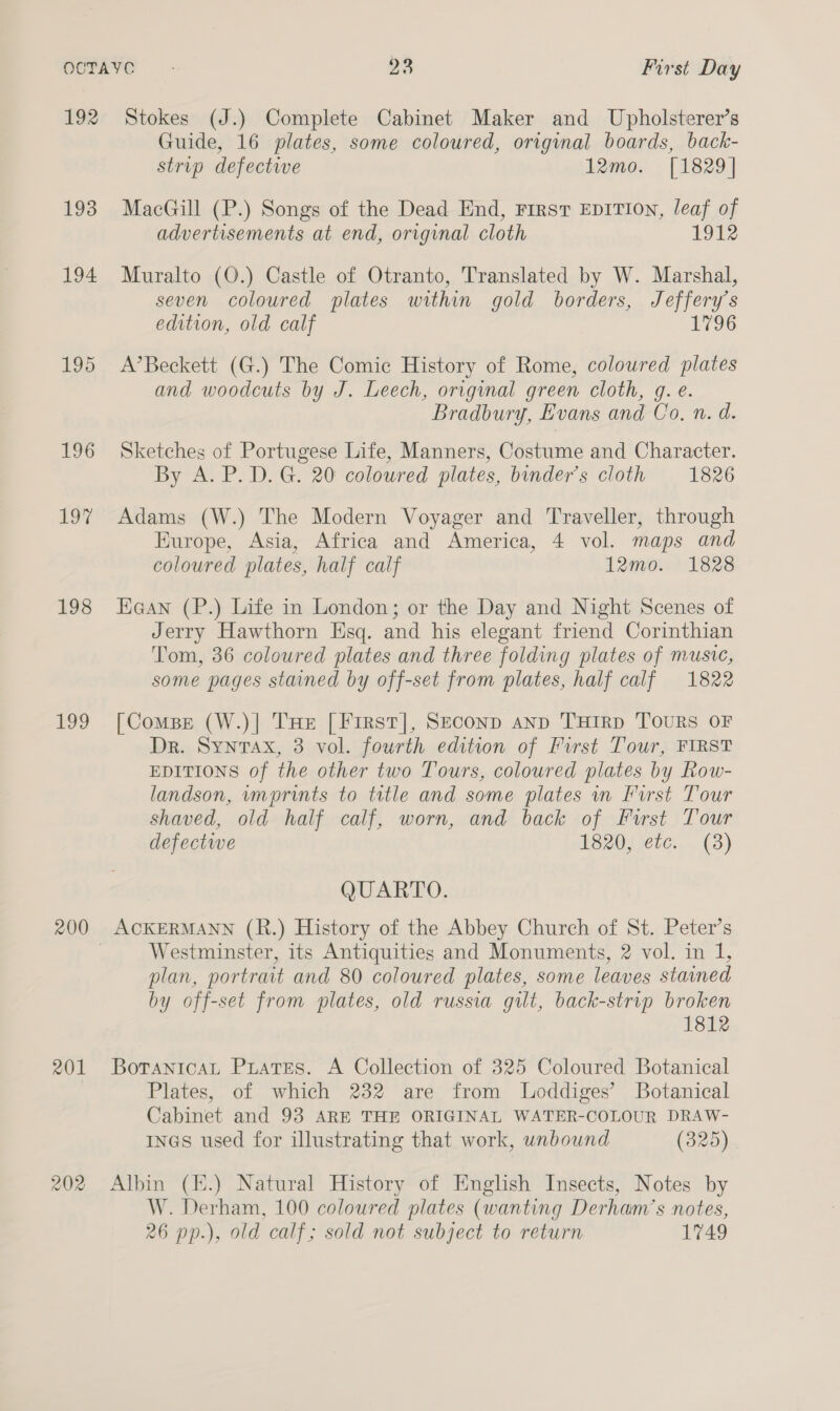 192 193 194 195 196 197 198 agg 201 202 Stokes (J.) Complete Cabinet Maker and Upholsterer’s Guide, 16 plates, some coloured, original boards, back- strip defective 12mo. [1829] MacGill (P.) Songs of the Dead End, Firsv EDITION, leaf of advertisements at end, original cloth 1912 Muralto (O.) Castle of Otranto, Translated by W. Marshal, seven coloured plates within gold borders, Jeffery’s edition, old calf 1796 A’Beckett (G.) The Comic History of Rome, coloured plates and woodcuts by J. Leech, original green cloth, g. e. Bradbury, Evans and Co, n. d. Sketches of Portugese Life, Manners, Costume and Character. By A. P. D. G. 20 coloured plates, binder’s cloth 1826 Adams (W.) The Modern Voyager and Traveller, through Europe, Asia, Africa and America, 4 vol. maps and coloured plates, half calf 12mo. 1828 Eaan (P.) Life in London; or the Day and Night Scenes of Jerry Hawthorn Esq. and his elegant friend Corinthian Tom, 36 coloured plates and three folding plates of music, some pages stained by off-set from plates, half calf 1822 [Compe (W.)| THE [First], Seconp anp THIRD TOURS OF Dr. Syntax, 3 vol. fourth edition of First Tour, FIRST EDITIONS of the other two Tours, coloured plates by Row- landson, rmprints to tatle and some plates in First Tour shaved, old half calf, worn, and back of Furst Tour defective 1820, ete. (3) QUARTO. ACKERMANN (R.) History of the Abbey Church of St. Peter’s Westminster, its Antiquities and Monuments, 2 vol. in 1, plan, portrait and 80 coloured plates, some leaves stained by off-set from plates, old russia gilt, back-strip broken 1812 Boranicat Puates. A Collection of 325 Coloured Botanical Plates, of which 232 are from Loddiges’ Botanical Cabinet and 93 ARE THE ORIGINAL WATER-COLOUR DRAW- rnGs used for illustrating that work, unbound (325) Albin (E.) Natural History of English Insects, Notes by W. Derham, 100 coloured plates (wanting Derham’s notes, 26 pp.), old calf; sold not subject to return 1749