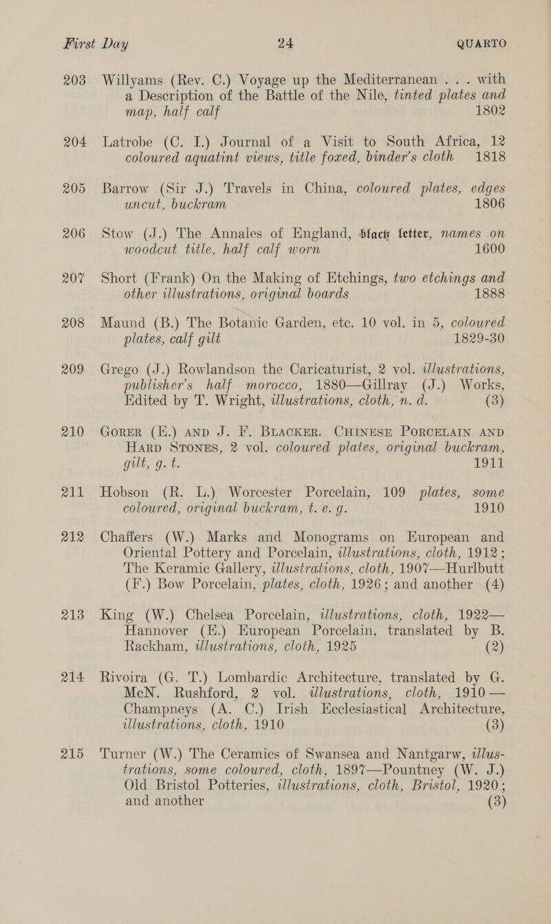 203 204 205 206 207 208 209 210 211 212 213 214 215 Willyams (Rev. C.) Voyage up the Mediterranean . . . with a Description of the Battle of the Nile, tinted plates and map, half calf 1802 Latrobe (C. I.) Journal of a Visit to South Africa, 12 coloured aquatint views, title foxed, binder’s cloth 1818 Barrow (Sir J.) Travels in China, coloured plates, edges uncut, buckram 1806 Stow (J.) The Annales of England, Sfacts fetter, names on woodcut title, half calf worn 1600 Short (Frank) On the Making of Etchings, two etchings and other wlustrations, original boards 1888 Maund (B.) The Botanic Garden, ete. 10 vol. in 5, colowred plates, calf gilt 1829-30 Grego (J.) Rowlandson the Caricaturist, 2 vol. illustrations, publisher's half morocco, 1880—Gillray (J.) Works, Edited by T. Wright, tlustrations, cloth, n. d. (3) Gorer (E.) anp J. F. BuaAcKER. CHINESE PORCELAIN AND Harp STONES, 2 vol. coloured plates, original buckram, gilt, g. t. 1971 Hobson (R. L.) Worcester Porcelain, 109 plates, some coloured, original buckram, t. e. g. 1910 Chaffers (W.) Marks and Monograms on European and Oriental Pottery and Porcelain, wdlustrations, cloth, 1912; The Keramic Gallery, illustrations, cloth, 1907—Hurlbutt (F.) Bow Porcelain, plates, cloth, 1926; and another (4) King (W.) Chelsea Porcelain, wlustrations, cloth, 1922— Hannover (H.) European Porcelain, translated by B. Rackham, wlustrations, cloth, 1925 (2) Rivoira (G. T.) Lombardic Architecture, translated by G. McN. Rushford, 2 vol. tlustrations, cloth, 1910 — Champneys (A. C.) Irish Ecclesiastical Architecture, illustrations, cloth, 1910 (3) Turner (W.) The Ceramics of Swansea and Nantgarw, ilus- trations, some coloured, cloth, 1897—-Pountney (W. J.) Oid Bristol Potteries, wWlustrations, cloth, Bristol, 1920; and another (3)