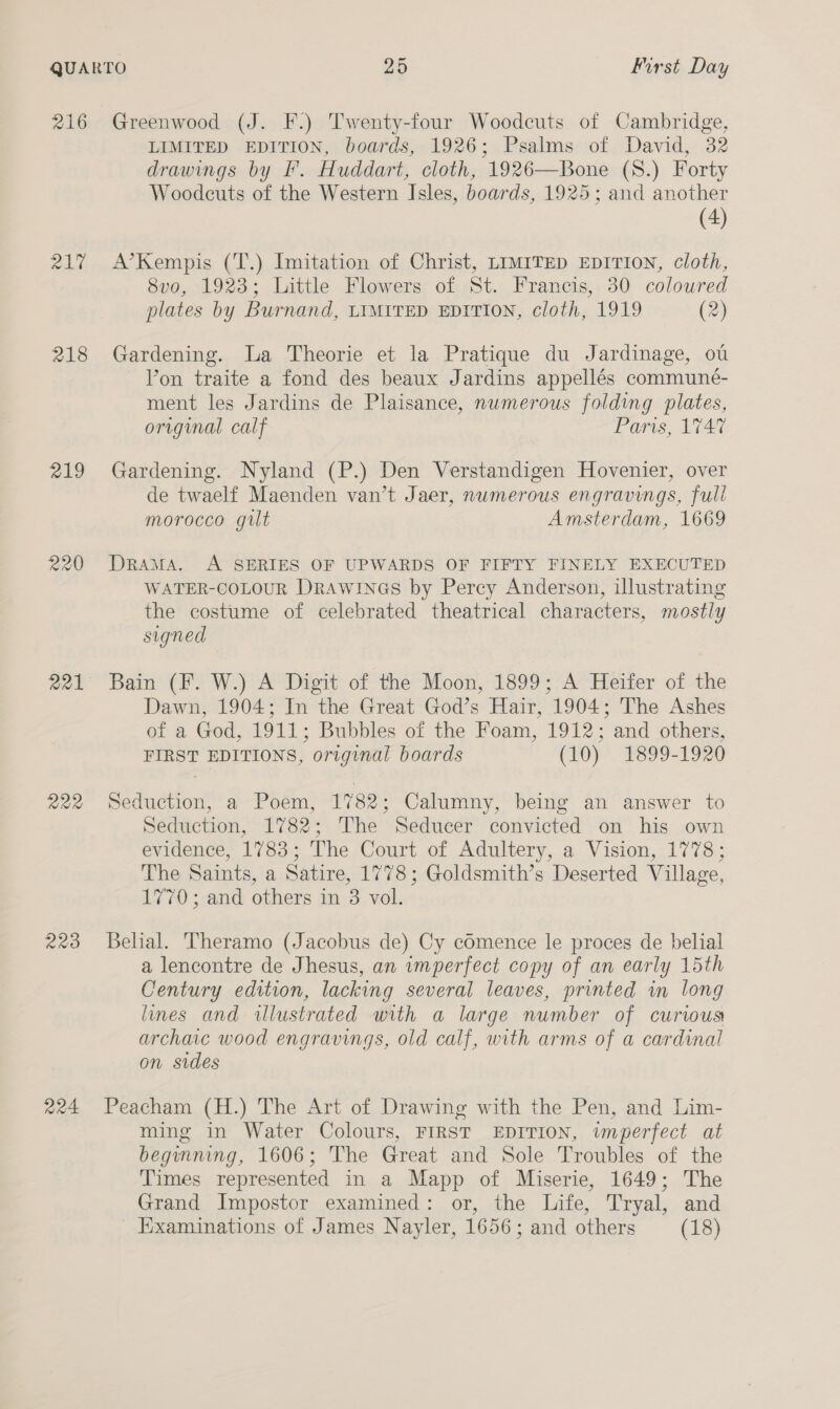 216 2 218 219 220 221 222 203 224 Greenwood (J. F.) Twenty-four Woodcuts of Cambridge, LIMITED EDITION, boards, 1926; Psalms of David, 32 drawings by I’. Huddart, cloth, 1926—Bone (S.) Forty Woodcuts of the Western Isles, boards, 1925; and another (4) A’Kempis (T.) Imitation of Christ, LIMITED EDITION, cloth, 8vo, 1923; Little Flowers of St. Francis, 30 coloured plates by Burnand, LIMITED EDITION, cloth, 1919 (2) Gardening. a Theorie et la Pratique du Jardinage, ot Yon traite a fond des beaux Jardins appellés communé- ment les Jardins de Plaisance, numerous folding plates, original calf Paris, 1747 Gardening. Nyland (P.) Den Verstandigen Hovenier, over de twaelf Maenden van’t Jaer, numerous engravings, full morocco gilt Amsterdam, 1669 DRAMA. A SERIES OF UPWARDS OF FIFTY FINELY EXECUTED WATER-COLOUR DRAWINGS by Percy Anderson, illustrating the costume of celebrated theatrical characters, mostly signed Bain (F. W.) A Digit of the Moon, 1899; A Heifer of the Dawn, 1904; In the Great God’s Hair, 1904; The Ashes of a God, 1911; Bubbles of the Foam, 1912; and others, FIRST EDITIONS, original boards (10) 1899-1920 Seduction, a Poem, 1782; Calumny, being an answer to Seduction, 1782; The Seducer convicted on his own evidence, 1783; The Court of Adultery, a Vision, 1778; The Saints, a Satire, 1778; Goldsmith’s Deserted Village, 1770; and others in 3 vol. Belial. Theramo (Jacobus de) Cy comence le proces de belial a lencontre de Jhesus, an imperfect copy of an early 15th Century edition, lacking several leaves, printed in long lines and illustrated with a large number of curious archaic wood engravings, old calf, with arms of a cardinal on sides Peacham (H.) The Art of Drawing with the Pen, and Lim- ming in Water Colours, FIRST EDITION, imperfect at beginning, 1606; The Great and Sole Troubles of the Times represented in a Mapp of Miserie, 1649; The Grand Impostor examined: or, the Life, Tryal, and Examinations of James Nayler, 1656; and others (18)