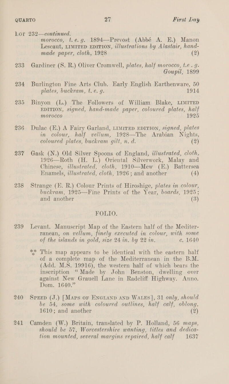 Lor 232—continued. morocco, t.e.g. 1894—Prevost (Abbé A. EH.) Manon Lescaut, LIMITED EDITION, tlustrations by Alastair, hand- made paper, cloth, 1928 (2) 233 Gardiner (S. R.) Oliver Cromwell, plates, half morocco, t.e . g. Goupil, 1899 234 Burlington Fine Arts Club. Early English Earthenware, 50 plates, buckram, t. é€. g. 1914 235 Binyon (L.) The Followers of William Blake, LIMITED EDITION, signed, hand-made paper, coloured plates, half Morocco 2 1925 236 Dulac (E.) A Fairy Garland, LiMiTED EDITION, signed, plates in colour, half vellum, 1928—The Arabian Nights, coloured plates, buckram gilt, n. d. (2) 237 Gask (N.) Old Silver Spoons of England, illustrated, cloth, 1926—Roth (H. L.) Oriental Silverwork, Malay and Chinese, illustrated, cloth, 1910—-Mew (E.) Battersea Enamels, wlustrated, cloth, 1926; and another (4) 238 Strange (H. R.) Colour Prints of Hiroshige, plates in colour, buckram, 1925—Fine Prints of the Year, boards, 1925; and another (3) FOLIO. 239 Levant. Manuscript Map of the Eastern half of the Mediter- ranean, on vellum, finely executed in colour, with some of the wslands wm gold, size 24 in. by 221. c. 1640 ** This map appears to be identical with the eastern half of a complete map of the Mediterranean in the B.M. (Add. M.S. 19916), the western half of which bears the inscription “ Made by John Benston, dwelling over against New Grauell Lane in Radcliff Highway. Anno. Dom. 1640.” 240 Sprep (J.) [Maps or EN@LAND AND WALES], 31 only, should be 54, some with coloured outlines, half calf, oblong, 1610; and another (2) 241 Camden (W.) Britain, translated by P. Holland, 56 maps, should be 5%, Worcestershire wanting, titles and dedica- tion mounted, several margins repaired, half calf 1687