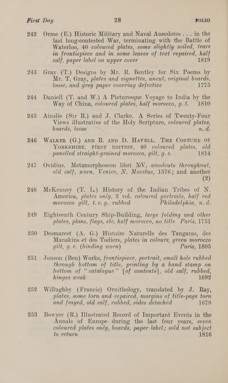 242 243 244 245 246 248 249 250 252 203 Orme (E.) Historic Military and Naval Anecdotes... in the last long-contested War, terminating with the Battle of Waterloo, 40 coloured plates, some slightly sowed, tears _ in frontispiece and in some leaves of text repaired, half calf, paper label on upper cover 1819 Gray (T.) Designs by Mr. R. Bentley for Six Poems by Mr. T. Gray, plates and vignettes, uncut, original boards, loose, and grey paper covering defectwe 1775 Daniell (T. and W.) A Picturesque Voyage to India by the Way of China, coloured plates, half morocco, g.t. 1810 Ainshe (Sir R.) and J. Clarke. A Series of Twenty-Four Views illustrative of the Holy Scripture, coloured plates, boards, loose Ros WALKER (G.) AND R. ann D. HAvett. THE COSTUME OF YORKSHIRE, FIRST EDITION, 40 coloured plates, old panelled straight-graimed morocco, gilt, g. e. 1814 Ovidius. Metamorphoseon libri X'V, woodcuts throughout, old calf, worn, Venice, N. Moretus, 1576; and another (2) McKenney (T. L.) History of the Indian Tribes of N. America, plates only, 2 vol. coloured portraits, half red morocco gut, t.e.g. rubbed Philadelphia, n. d. Kighteenth Century Ship-Building, large folding and other plates, plans, flags, etc. half morocco, no title Paris, 1751 Desmarest (A. G.) Histoire Naturelle des T'angaras, des Manakins et des Todiers, plates in colours, green morocco gilt, g.e. (binding worn) Paris, 1805 Jonson (Ben) Works, frontismece, portrait, small hole rubbed through bottom of title, printing by a hand stamp on bottom of “catalogue” [of contents], old calf, rubbed, hinges weak 1692 Willughby (Francis) Ornithology, translated by J. Ray, plates, some torn and reparred, margins of title-page torn and frayed, old calf, rubbed, sides detached 1678 Bowyer (R.) Illustrated Record of Important Events in the Annals of Europe during the last four years, seven coloured plates only, boards, paper label; sold not subject to return 1816