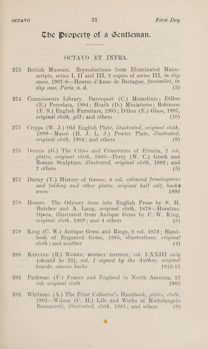 273 av4 270 aig 280 The Property of a Gentleman. OCTAVO ET INFRA. British Museum. Reproductions from Illuminated Manu- scripts, series I, II and III, 2 copies of series III, in slip cases, 1907-8—Heures d’Anne de Bretagne, facsimiles, in slip case, Parts, n. d. (5) Connoisseurs Library. Davenport (C.) Mezzotints; Dillon (E.) Porcelain, 1904; Heath (D.) Miniatures; Robinson (F. 8.) English Furniture, 1905; Dillon (H.) Glass, 1907, original cloth, gilt; and others (10) Cripps (W. J.) Old English Plate, wlustrated, original cloth, 1899—Massé (H. J. L. J.) Pewter Plate, wlustrated, original cloth, 1904; and others (9) Dennis (G.) The Cities and Cemeteries of Etruria, 2 vol. plates, original cloth, 1883—Perry (W. C.) Greek and Roman Sculpture, idlustrated, orrginal cloth, 1882; and 2 others | (5) Duruy (V.) History of Greece, 8 vol. coloured frontispreces and folding and other plates, original half calf, backs worn 1892 Homer. The Odyssey done into English Prose by S. H. Butcher and A. Lang, original cloth, 187%9—Horatius. Opera, illustrated from Antique Gems by C. W. King, original cloth, 1869; and 4 others (6) King (C. W.) Antique Gems and Rings, 2 vol. 1872; Hand- book of Engraved Gems, 1885, illustrations, original cloth ; and another (4) Krpiine (R.) Works, BomBAy EDITION, vol. I-XXIIT only (should be 25), vol. I signed by the Author, original boards, canvas backs 1913-15 Parkman (F.) France and England in North America, 12 vol. original cloth 1905 Whitman (A.) The Print Collector’s Handbook, plates, cloth, 1901—Wilson (C. H.) Life and Works of Michelangelo Buonarroti, wlustrated, cloth, 1881; and others (oF