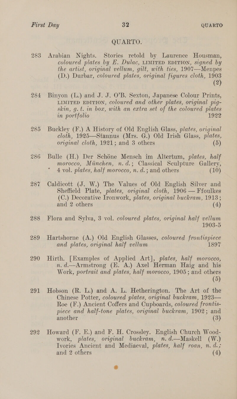 233 284 286 230 288 289 290 291 292 QUARTO. Arabian Nights. Stories retold by Laurence Housman, coloured plates by £. Dulac, LIMITED EDITION, signed by the artist, original vellum, gilt, with ties, 1907—Menpes (D.) Durbar, coloured plates, original figures cloth, 1903 (2) Binyon (L.) and J. J. O’B. Sexton, Japanese Colour Prints, LIMITED EDITION, coloured and other plates, original prg- skin, g. t. in box, with an extra set of the coloured plates in portfolio 1922 Buckley (F.) A History of Old English Glass, plates, original cloth, 1925—Stannus (Mrs. G.) Old Irish Glass, plates, original cloth, 1921; and 3 others (5) Bulle (H.) Der Schone Mensch im Altertum, plates, half morocco, Munchen, n.d.; Classical Sculpture Gallery, 4 vol. plates, half morocco, n. d.; and others (10) Caldicott (J. W.) The Values of Old English Silver and Sheffield Plate, plates, original cloth, 1906 — Ffoulkes (C.) Decorative Ironwork, plates, original buckram, 19138 ; and 2 others (4) Flora and Sylva, 3 vol. coloured plates, original half vellum 1903-5 Hartshorne (A.) Old English Glasses, coloured frontispiece and plates, original half vellum 1897 Hirth. [Examples of Appled Art], plates, half morocco, n. d.—Armstrong (H. A.) Axel Herman Haig and his Work, portract and plates, half morocco, 1905; and others (5) Hobson (R. L.) and A. L. Hetherington. The Art of the Chinese Potter, coloured plates, original buckram, 1923— Roe (F.) Ancient Coffers and Cupboards, coloured frontis- piece and half-tone plates, original buckram, 1902; and another (3) Howard (F. E.) and F. H. Crossley. English Church Wood- work, plates, original buckram, n.d.—Maskell (W.) Ivories Ancient and Mediaeval, plates, half roan, n. d.5 and 2 others (4)